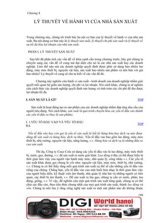 Chương 4

      LÝ THUYẾT VỀ HÀNH VI CỦA NHÀ SẢN XUẤT


Trong chương này, chúng tôi trình bày ba nội cơ bản của lý thuyết về hành vi của nhà sản
xuất. Ba nội dung cơ bản này là lý thuyết sản xuất, lý thuyết chi phí sản xuất và lý thuyết về
sự tối đa hóa lợi nhuận của nhà sản xuất.

 PHẦN I. LÝ THUYẾT SẢN XUẤT

  Sau khi đã phân tích các vấn đề về khía cạnh cầu trong chương trước, bây giờ chúng ta
chuyển sang các vấn đề về cung mà đại diện cho nó là các nhà sản xuất hay các doanh
nghiệp. Làm thế nào mà các doanh nghiệp quyết định được phải sử dụng bao nhiêu lao
động, máy móc thiết bị, nguyên vật liệu, sản xuất bao nhiêu sản phẩm và nên bán với giá
bao nhiêu? Lý thuyết về cung sẽ cho ta biết về các vấn đề đó.

       Chương này nghiên cứu hành vi sản xuất - kinh doanh của doanh nghiệp nhằm giải
quyết mối quan hệ giữa sản lượng, chi phí và lợi nhuận. Nói cách khác, chúng ta sẽ nghiên
cứu cách thức các doanh nghiệp quyết định sản lượng và tính toán các chi phí để thu được
lợi nhuận tối đa.

I. SẢN XUẤT LÀ GÌ?                                                                       TOP

   Sản xuất là hoạt động tạo ra sản phẩm của các doanh nghiệp nhằm đáp ứng nhu cầu của
người tiêu dùng. Nói cách khác, sản xuất là quá trình chuyển hóa các yếu tố đầu vào thành
các yếu tố đầu ra (hay là sản phẩm).

I. 1.YẾU TỐ ĐẦU VÀO VÀ YẾU TỐ ĐẦU
                                                                                         TOP
RA

  Yếu tố đầu vào hay còn gọi là yếu tố sản xuất là bất kỳ hàng hóa hay dịch vụ nào được
dùng để sản xuất ra hàng hóa, dịch vụ khác. Yếu tố đầu vào bao gồm lao động, máy móc
thiết bị, nhà xưởng, nguyên vật liệu, năng lượng, v.v. Hàng hóa và dịch vụ là những đầu ra
của sản xuất.

        Thí dụ, Công ty Coca Cola sử dụng các yếu tố đầu vào là lao động, máy móc thiết
bị, nước, gaz, đường, v.v. để sản xuất ra nước giải khát. Lao động ở đây có thể được hiểu là
thời gian làm việc của người vận hành máy móc, nhà quản lý, công nhân v.v. Các yếu tố
sản xuất khác được gọi chung là vốn như: nguyên vật liệu, máy móc, thiết bị, nhà xưởng,
v.v. Chúng ta có thể thấy rằng mỗi quá trình sản xuất cụ thể sẽ cần những yếu tố đầu vào
riêng của chúng. Chẳng hạn, yếu tố đầu vào của một buổi hòa nhạc là thời gian làm việc
của người biểu diễn, kỹ thuật viên âm thanh, nhà quản lý nhà hát và những người có liên
quan, các thiết bị âm thanh, v.v. Để sản xuất ra lúa gạo, chúng ta cần có nước, phân, lao
động, giống, v.v. Vì vậy, để nghiên cứu một quá trình sản xuất tổng quát, chúng ta có thể
chia các đầu vào, theo tiêu thức chung nhất của mọi quá trình sản xuất, thành lao động và
vốn. Chúng ta nên lưu ý rằng công nghệ sản xuất ra một sản phẩm nào đó không thuộc

                                                                                          199
 