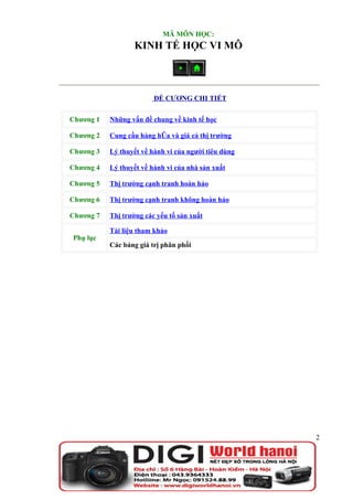 MÃ MÔN HỌC:
                  KINH TẾ HỌC VI MÔ



                         ĐỀ CƯƠNG CHI TIẾT

Chương 1   Những vấn đề chung về kinh tế học

Chương 2   Cung cầu hàng hóa và giá cả thị trường

Chương 3   Lý thuyết về hành vi của người tiêu dùng

Chương 4   Lý thuyết về hành vi của nhà sản xuất

Chương 5   Thị trường cạnh tranh hoàn hảo

Chương 6   Thị trường cạnh tranh không hoàn hảo

Chương 7   Thị trường các yếu tố sản xuất

           Tài liệu tham khảo
Phụ lục
           Các bảng giá trị phân phối




                                                      2
 