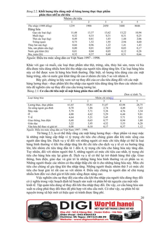 Bảng 2.2. Khối lượng tiêu dùng một số hàng lương thực thực phẩm
          phân theo nhóm chi tiêu
                                Nhóm chi tiêu
                                      1              2              3            4           5
 Thu nhập (1000 đồng)               1239           1904           2450         3440        8646
 Hàng hóa
     Gạo các loại (kg)                11,48         13,37           13,62      13,22       10,94
     Muối (kg)                         0,32          0,33            0,31       0,31        0,25
     Thịt các loại (kg)                0,49          0,81            1,03       1,44        2,06
     Trứng (quả)                       0,73          1,52            1,95       2,94        4,60
 Thủy hải sản (kg)                     0,66          0,96            1,22       1,41        1,43
 Sữa, sản phẩm sữa (kg)                0,00          0,01            0,05       0,03        0,17
 Nước giải khát (lít)                  0,01          0,04            0,05       0,12        0,28
 Bia, rượu (lít)                       0,32          0,37            0,40       0,51        0,66
Nguồn: Điều tra mức sống dân cư Việt Nam 1997 - 1998.

Khác với gạo và muối, các loại thực phẩm như thịt, trứng, sữa, thủy hải sản, rượu và bia
đều được tiêu dùng nhiều hơn khi thu nhập của người tiêu dùng tăng lên. Các loại hàng hóa
này có thể được xem là hàng hóa bình thường. Đặc biệt, số lượng tiêu dùng của các mặt
hàng trứng, sữa và nước giải khát tăng rất cao ở nhóm chi tiêu 5 so với nhóm 4.
        Bây giờ, chúng ta hãy xem xét sự thay đổi của cơ cấu tiêu dùng đối với các mặt
hàng lương thực - thực phẩm khi thu nhập của người tiêu dùng tăng lên theo các nhóm chi
tiêu để nghiên cứu sự thay đổi của cầu trong tương lai.
 Bảng 2.3. Cơ cấu chi tiêu một số mặt hàng phân theo nhóm chi tiêu
                                                                                   Đơn vị tính: %
 Loại hàng hóa                                              Nhóm chi tiêu[1]
                                       1            2             3             4           5
 Lương thực, thực phẩm              61,65          55,81         51,07         43,98        28,75
 Ăn uống ngoài gia đình              0,70            1,86         2,74          4,48          7,63
 May mặc                             5,79            5,71         5,38          4,76          3,34
 Ở                                   4,00            4,62         5,29          6,44          9,81
 Y tế                                4,64            5,21         5,45          5,71          5,01
 Giao thông, bưu điện                0,48            0,65         0,77          0,94          1,80
 Giáo dục                            3,22            3,95         4,52          5,53          8,28
 Văn hóa thể thao và giải trí        0,08            0,10         0,17          0,37          1,12
Nguồn: Điều tra mức sống dân cư Việt Nam 1997 - 1998.
         Từ bảng 2.3, ta có thể thấy rằng các mặt hàng lương thực - thực phẩm và may mặc
là những mặt hàng cấp thấp vì tỷ trọng chi tiêu cho chúng giảm dần khi mức sống của
người dân tăng lên. Dịch vụ y tế đối với những người có mức chi tiêu thấp có thể là loại
hàng bình thường vì khi thu nhập tăng lên thì chi tiêu cho dịch vụ y tế có xu hướng tăng
lên; khi nhóm chi tiêu tăng đần tứ 1 đến 4, tỷ trọng chi tiêu cho hàng hóa này tăng dần.
Tuy nhiên, đối với nhóm người thứ 5, những người có mức chi tiêu cao nhất, tỷ trọng chi
tiêu cho hàng hóa này lại giảm đi. Dịch vụ y tế có thể lại trở thành hàng thứ cấp. Giao
thông, bưu điện, giáo dục và giải trí là những hàng hóa bình thường và có phần xa xỉ.
Những người thuộc các nhóm có thu nhập thấp chi rất ít cho những hàng hóa này. Mức chi
tiêu cho chúng sẽ gia tăng khi thu nhập tăng. Những người thuộc nhóm thứ 5 có mức chi
tiêu cho hoạt giải trí rất cao so với nhóm 4. Điều này chứng tỏ người dân sẽ chú trọng
nhiều hơn đến vui chơi giả trí khi mức sống được nâng cao.
        Việc nghiên cứu sự thay đổi của nhu cầu khi thu nhập của người tiêu dùng thay đổi
có ý nghĩa trong việc hoạch định kế hoạch sản xuất và phân bổ tài nguyên của một nền
kinh tế. Tập quán tiêu dùng sẽ thay đổi khi thu nhập thay đổi. Do vậy, cơ cấu hàng hóa sản
xuất ra cũng phải thay đổi theo để phù hợp với nhu cầu mới. Có như vậy, sự phân bổ tài
nguyên trong xã hội mới có hiệu quả và tránh được lãng phí.
                                                                                                  20
 