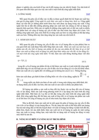 phạm vi nghiên cứu của kinh tế học mà là đối tượng của các nhà kỹ thuật. Các nhà kinh tế
chỉ quan tâm đến hiệu quả của việc sản xuất ở một trình độ công nghệ nhất định.

I. 2.CÔNG NGHỆ                                                                          TOP

    Mối quan hệ giữa yếu tố đầu vào và đầu ra được quyết định bởi kỹ thuật sản xuất hay
còn gọi là công nghệ. Công nghệ là cách thức sản xuất ra hàng hóa, dịch vụ. Công nghệ
được cải tiến khi có những phát minh khoa học mới được áp dụng trong sản xuất. Công
nghệ tiến bộ sẽ dẫn đến những phương pháp sản xuất mới mà chúng có thể sử dụng tài
nguyên hiệu quả hơn. Điều này có nghĩa là những công nghệ mới có thể sản xuất ra nhiều
sản phẩm hơn với cùng số lượng các yếu tố đầu vào như trước hay thậm chí ít hơn. Với
những công nghệ mới, máy móc thiết bị có năng suất cao hơn và công nhân có thể đạt năng
suất cao hơn. Những điều này làm tăng năng lực sản xuất của nền kinh tế.

I. 3. HÀM SẢN XUẤT                                                                      TOP

    Mối quan hệ giữa số lượng các yếu tố đầu vào và số lượng đầu ra (sản phẩm) làm ra
của quá trình sản xuất được biểu diễn bằng hàm sản xuất. Hàm sản xuất của một loại sản
phẩm nào đó cho biết số lượng sản phẩm tối đa của sản phẩm đó (ký hiệu là q) có thể
được sản xuất ra bằng cách sử dụng các phối hợp khác nhau của vốn (K) và lao động (L),
với một trình độ công nghệ nhất định. Vì thế, hàm sản xuất thông thường được viết như
sau:

                                                                                (4.1)

  trong đó: q là số lượng sản phẩm tối đa có thể được sản xuất ra ở một trình độ công nghệ
nhất định ứng với các kết hợp của các yếu tố đầu vào là lao động (L) và vốn (K) khác nhau.
Hàm sản xuất chỉ có ý nghĩa đối với những giá trị không âm của K và L. Thông thường

hàm sản xuất được giả định là hàm số đồng biến với vốn và lao động, nghĩa là            và

        trong miền xác định của hàm số sản xuất vì trong một chừng mực nhất định, khi
sử dụng nhiều yếu tố đầu vào hơn, nhà sản xuất sẽ sản xuất ra nhiều sản phẩm hơn.

        Số lượng sản phẩm q sản xuất ra thay đổi tùy thuộc vào sự thay đổi của số lượng
vốn và lao động. Hàm sản xuất trong phương trình (4.1) áp dụng cho một trình độ công
nghệ nhất định. Một hàm số f cụ thể có thể đặc trưng cho một trình độ công nghệ nhất
định. Khi công nghệ thay đổi thì hàm sản xuất sẽ thay đổi và số lượng sản phẩm sản xuất
ra sẽ lớn hơn với cùng số lượng các yếu tố như trước hay thậm chí ít hơn.

       Như ta đã biết, hàm sản xuất mô tả mối quan hệ giữa số lượng của các yếu tố đầu
vào (vốn và lao động) và sản lượng đầu ra. Thí dụ, hàm sản xuất có thể biểu diễn sản lượng
lúa mà một nông dân có thể thu hoạch được với một số lượng lao động và diện tích đất đai,
phân bón, thuốc trừ sâu nhất định; hàm sản xuất mô tả số lượng áo quần do một xưởng
may sản xuất ra trong, chẳng hạn, một tuần khi sử dụng một số lượng lao động và máy
móc thiết bị nào đó.

II. NĂNG SUẤT BIÊN VÀ NĂNG SUẤT TRUNG BÌNH                                              TOP
                                                                                        200
 