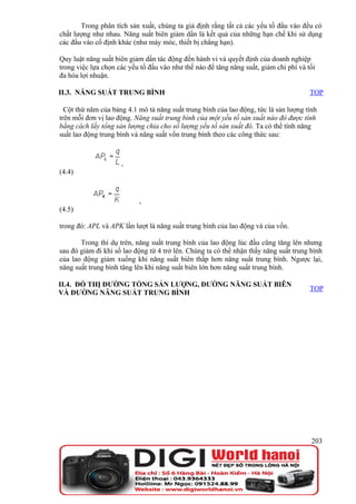 Trong phân tích sản xuất, chúng ta giả định rằng tất cả các yếu tố đầu vào đều có
chất lượng như nhau. Năng suất biên giảm dần là kết quả của những hạn chế khi sử dụng
các đầu vào cố định khác (như máy móc, thiết bị chẳng hạn).

Quy luật năng suất biên giảm dần tác động đến hành vi và quyết định của doanh nghiệp
trong việc lựa chọn các yếu tố đầu vào như thế nào để tăng năng suất, giảm chi phí và tối
đa hóa lợi nhuận.

II.3. NĂNG SUẤT TRUNG BÌNH                                                             TOP

  Cột thứ năm của bảng 4.1 mô tả năng suất trung bình của lao động, tức là sản lượng tính
trên mỗi đơn vị lao động. Năng suất trung bình của một yếu tố sản xuất nào đó được tính
bằng cách lấy tổng sản lượng chia cho số lượng yếu tố sản xuất đó. Ta có thể tính năng
suất lao động trung bình và năng suất vốn trung bình theo các công thức sau:



                     ,
(4.4)



                           ,
(4.5)

trong đó: APL và APK lần lượt là năng suất trung bình của lao động và của vốn.

       Trong thí dụ trên, năng suất trung bình của lao động lúc đầu cũng tăng lên nhưng
sau đó giảm đi khi số lao động từ 4 trở lên. Chúng ta có thể nhận thấy năng suất trung bình
của lao động giảm xuống khi năng suất biên thấp hơn năng suất trung bình. Ngược lại,
năng suất trung bình tăng lên khi năng suất biên lớn hơn năng suất trung bình.

II.4. ĐỒ THỊ ĐƯỜNG TỔNG SẢN LƯỢNG, ĐƯỜNG NĂNG SUẤT BIÊN
                                                                                       TOP
VÀ ĐƯỜNG NĂNG SUẤT TRUNG BÌNH




                                                                                       203
 
