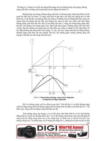 Từ bảng 4.1, chúng ta có thể xây dựng hình dạng của các đường tổng sản lượng, đường
năng suất biên và năng suất trung bình của lao động như hình 4.1.

       Đường tổng sản lượng, đường năng suất biên và đường năng suất trung bình có mối
quan hệ chặt chẽ với nhau. Vì năng suất biên là đạo hàm của tổng sản lượng nên về mặt
hình học, nó là độ dốc của đường tổng sản lượng. Ở những mức lao động đầu tiên, tổng sản
lượng tăng rất nhanh nên độ dốc của đường này tăng và như vậy năng suất biên tăng,
đường năng suất biên dốc lên. Khi số lao động lớn hơn 3, tổng sản lượng tăng chậm dần,
độ dốc của đường sản lượng giảm nên năng suất biên giảm. Đường năng suất biên dốc
xuống. Sau đó, đường sản lượng đạt cực đại, điều này cũng có nghĩa là việc tăng thêm số
lao động không làm tăng thêm sản lượng. Vì vậy, lúc này, năng suất biên sẽ bằng không.
Đường năng suất biên cắt trục hoành. Sau đó, sản lượng giảm xuống, đường tổng sản
lượng có độ dốc âm nên năng suất biên âm.




        Đối với đường năng suất lao động trung bình: Trên đồ thị 4.1, ta thấy đường năng
suất lao động trung bình cắt đường năng suất lao động biên tại điểm có hoành độ là L2. Tại
điểm này, năng suất lao động trung bình đạt cực đại.

       Trên đường tổng sản lượng q, ta có thể chọn một điểm bất kỳ và kẻ một đường
thẳng bất kỳ từ gốc tọa độ đến điểm này. Ta có thể chứng minh được một cách dễ dàng là
năng suất lao động trung bình của số lao động ứng với điểm này sẽ chính là độ dốc của
đường thẳng này. Tại điểm ứng với số lượng lao động là L2, đường kẻ từ gốc tọa độ sẽ tiếp
                                                                                     204
 