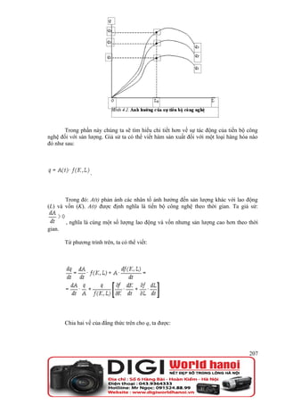 Trong phần này chúng ta sẽ tìm hiểu chi tiết hơn về sự tác động của tiến bộ công
nghệ đối với sản lượng. Giả sử ta có thể viết hàm sản xuất đối với một loại hàng hóa nào
đó như sau:




                   .



       Trong đó: A(t) phản ánh các nhân tố ảnh hưởng đến sản lượng khác với lao động
(L) và vốn (K). A(t) được định nghĩa là tiến bộ công nghệ theo thời gian. Ta giả sử:

        , nghĩa là cùng một số lượng lao động và vốn nhưng sản lượng cao hơn theo thời
gian.

        Từ phương trình trên, ta có thể viết:




        Chia hai vế của đẳng thức trên cho q, ta được:




                                                                                    207
 