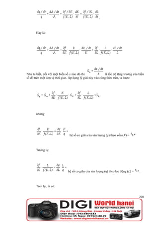 .



       Hay là:




Như ta biết, đối với một biến số x nào đó thì               là tốc độ tăng trưởng của biến
số đó trên một đơn vị thời gian. Áp dụng lý giải này vào công thức trên, ta được:




       nhưng:




                                 hệ số co giãn của sản lượng (q) theo vốn (K) =



       Tương tự:




                               hệ số co giãn của sản lượng (q) theo lao động (L) =    .



       Tóm lại, ta có:


                                                                                      208
 