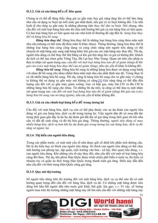 II.3.2. Giá cả của hàng hóa có liên quan

Chúng ta có thể dễ dàng thấy rằng giá xe gắn máy hay giá xăng tăng lên có thể làm tăng
nhu cầu sử dụng xe buýt tại mỗi mức giá nhất định, nếu giá vé xe buýt không đổi. Các nhà
kinh tế cho rằng xe gắn máy là những phương tiện thay thế cho xe buýt. Nói chung, nhu
cầu đối với một loại hàng hóa nào đó chịu ảnh hưởng bởi giá cả của hàng hóa có liên quan.
Có hai loại hàng hóa có liên quan mà các nhà kinh tế thường đề cập đến là: hàng hóa thay
thế và hàng hóa bổ sung.
        Hàng hóa thay thế. Hàng hóa thay thế là những loại hàng hóa cùng thỏa mãn một
nhu cầu (nhưng có thể mức độ thỏa mãn là khác nhau). Thông thường, hàng hóa thay thế là
những loại hàng hóa cùng công dụng và cùng chức năng nên người tiêu dùng có thể
chuyển từ mặt hàng này sang mặt hàng khác khi giá của các mặt hàng này thay đổi. Thí dụ,
người tiêu dùng có thể thay thế thịt bằng cá khi giá thịt tăng lên và giá cá không đổi; khách
du lịch có thể lựa chọn giữa Vũng Tàu, Đà Lạt hay Nha Trang. Quan sát trên cho phép ta
đưa ra nhận xét quan trọng sau: cầu đối với một loại hàng hóa nào đó sẽ giảm (tăng) đi khi
giá của (các) mặt hàng hóa thay thế của nó giảm (tăng), nếu các yếu tố khác là không đổi.
        Hàng hóa bổ sung. Hàng hóa bổ sung là những hàng hóa được sử dụng song hành
với nhau để bổ sung cho nhau nhằm thỏa mãn một nhu cầu nhất định nào đó. Trong thực tế
có rất nhiều hàng hóa bổ sung. Thí dụ, xăng là hàng hóa bổ sung cho xe gắn máy vì chúng
ta không thể sử dụng xe gắn máy mà không có xăng.[1] Giá xăng tăng có thể dẫn đến
lượng cầu đối với xe gắn máy giảm xuống. Gas và bếp gas, máy hát CD và đĩa CD là
những hàng hóa bổ sung cho nhau. Từ những thí dụ trên, ta cũng có thể dưa ra một nhận
xét quan trọng sau: cầu đối với một loại hàng hóa nào đó sẽ giảm (tăng) khi giá của (các)
hàng hóa bổ sung của nó tăng (giảm), nếu các yếu tố khác không đổi.

II.3.3. Giá cả của chính loại hàng hóa đó trong tương lai

Cầu đối với một hàng hóa, dịch vụ còn có thể phụ thuộc vào sự dự đoán của người tiêu
dùng về giá của hàng hóa, dịch vụ đó trong tương lai. Việc người dân đổ xô mua đất đai
trong thời gian gần đây là do họ dự đoán giá đất đai sẽ gia tăng trong thời gian tới khi nhu
cầu về đất để sinh sống và đô thị hóa gia tăng. Thông thường, người tiêu dùng sẽ mua
nhiều hàng hóa, dịch vụ hơn khi họ dự đoán giá trong tương lai của hàng hóa, dịch vụ đó
tăng và ngược lại.

II.3.4. Thị hiếu của người tiêu dùng

Trong các phần trước, có một một yếu tố nữa được giữ cố định khi phân tích đường cầu.
Đó là thị hiếu hay sở thích của người tiêu dùng. Sở thích của người tiêu dùng có thể chịu
ảnh hưởng của phong tục, tập quán, môi trường văn hóa - xã hội, thói quen tiêu dùng, v.v.
của người tiêu dùng. Khi những yếu tố này thay đổi, nhu cầu đối với một số loại hàng hóa
cũng đổi theo. Thí dụ, khi phim Hàn Quốc được trình chiếu phổ biến ở nước ta, thị hiếu về
nhuộm tóc và quần áo thời trang Hàn Quốc trong thanh niên gia tăng. Điều này dẫn đến
nhu cầu đối với thời trang Hàn Quốc cũng gia tăng.

II.3.5. Quy mô thị trường

Số người tiêu dùng trên thị trường đối với một hàng hóa, dịch vụ cụ thể nào đó có ảnh
hưởng quan trọng đến cầu đối với hàng hóa, dịch vụ đó. Có những mặt hàng được tiêu
dùng bởi hầu hết người dân như nước giải khát, bột giặt, lúa gạo, v.v. Vì vậy, số lượng
người mua trên thị trường những mặt hàng này rất lớn nên cầu đối với những mặt hàng này
                                                                                          21
 