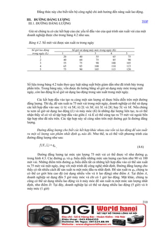 Đẳng thức này cho biết tiến bộ công nghệ chỉ ảnh hưởng đến năng suất lao động.

III. ĐƯỜNG ĐẲNG LƯỢNG
                                                                                      TOP
 III.1. ĐƯỜNG ĐẲNG LƯỢNG

 Giả sử chúng ta có các kết hợp của các yếu tố đầu vào của quá trình sản xuất vải của một
doanh nghiệp được cho trong bảng 4.2 như sau.

 Bảng 4.2. Số mét vải được sản xuất ra trong ngày

   Số giờ lao động                 Số giờ sử dụng máy móc trong ngày (K)
    trong ngày (L)        1              2            3            4       5
           1                  20          40           55             65    75
           2                  40          60           75             85    90
           3                  55          75           90           100    105
           4                  65          85          100           110    115
           5                  75          90          105           115    120




Số liệu trong bảng 4.2 tuân theo quy luật năng suất biên giảm dần như đã trình bày trong
phần trên. Trong bảng này, vốn được đo lường bằng số giờ sử dụng máy móc trong một
ngày, còn lao động là số giờ sử dụng lao động trong sản xuất trong một ngày.

        Các kết hợp đầu vào tạo ra cùng một sản lượng sẽ được biểu diễn trên một đường
đẳng lượng. Thí dụ, để sản xuất ra 75 mét vải trong một ngày, doanh nghiệp có thể sử dụng
các kết hợp đầu vào sau: i) 1L và 5K; ii) 2L và 3K; iii) 3L và 2K; hay 5L và 1K. Nếu chúng
ta xem số giờ sử dụng lao động (L) và máy móc (K) là những đại lượng liên tục, ta có thể
nhận thấy sẽ có vô số tập hợp đầu vào giữa L và K có thể cùng tạo ra 75 mét vải ngoài bốn
tập hợp như đã nêu trên. Các tập hợp này sẽ cùng nằm trên một đường gọi là đường đẳng
lượng.

       Đường đẳng lượng cho biết các kết hợp khác nhau của vốn và lao động để sản xuất
ra một số lượng sản phẩm nhất định q0 nào đó. Như thế, ta có thể viết phương trình của
đường đẳng lượng như sau:

                     .                                                             (4.6)

        Đường đẳng lượng tại mức sản lượng 75 mét vải có thể được vẽ như đường q0
trong hình 4.3. Các đường q2 và q3 biểu diễn những mức sản lượng cao hơn như 90 và 100
mét vải. Những điểm trên đường q0 biểu diễn tất cả những kết hợp đầu vào có thể sản xuất
ra 75 mét vải một ngày, ứng với một trình độ công nghệ nhất định. Đường đẳng lượng cho
thấy có rất nhiều cách để sản xuất ra một mức đầu ra nhất định. Để sản xuất ra q0, chúng ta
có thể cơ giới hóa cao độ (sử dụng nhiều vốn và ít lao động) như điểm A. Tại điểm A,
doanh nghiệp sử dụng đến 5 giờ máy móc và chỉ có 1 giờ lao động. Mặt khác, chúng ta
cũng có thể sử dụng nhiều lao động và ít máy móc để sản xuất ra một mức sản lượng nhất
định, như điểm D. Tại đây, doanh nghiệp lại có thể sử dụng nhiều lao động (5 giờ) và ít
máy móc (1 giờ)



                                                                                       210
 