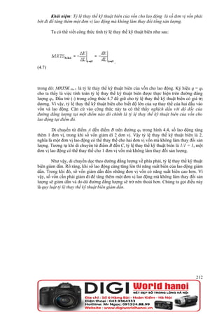 Khái niệm: Tỷ lệ thay thế kỹ thuật biên của vốn cho lao động là số đơn vị vốn phải
bớt đi để tăng thêm một đơn vị lao động mà không làm thay đổi tổng sản lượng.

        Ta có thể viết công thức tính tỷ lệ thay thế kỹ thuật biên như sau:




                                            .
(4.7)



trong đó: MRTSK cho L là tỷ lệ thay thế kỹ thuật biên của vốn cho lao động. Ký hiệu q = q0
cho ta thấy là việc tính toán tỷ lệ thay thế kỹ thuật biên được thực hiện trên đường đẳng
lượng q0. Dấu trừ (-) trong công thức 4.7 để giữ cho tỷ lệ thay thế kỹ thuật biên có giá trị
dương. Vì vậy, tỷ lệ thay thế kỹ thuật biên cho biết độ lớn của sự thay thế của hai đầu vào
vốn và lao động. Căn cứ vào công thức này ta có thể thấy nghịch dấu với độ dốc của
đường đẳng lượng tại một điểm nào đó chính là tỷ lệ thay thế kỹ thuật biên của vốn cho
lao động tại điểm đó.

        Di chuyển từ điểm A đến điểm B trên đường q0 trong hình 4.4, số lao động tăng
thêm 1 đơn vị, trong khi số vốn giảm đi 2 đơn vị. Vậy tỷ lệ thay thế kỹ thuật biên là 2,
nghĩa là một đơn vị lao động có thể thay thế cho hai đơn vị vốn mà không làm thay đổi sản
lượng. Tương tự khi di chuyển từ điểm B đến C, tỷ lệ thay thế kỹ thuật biên là 1/1 = 1, một
đơn vị lao động có thể thay thế cho 1 đơn vị vốn mà không làm thay đổi sản lượng.

        Như vậy, di chuyển dọc theo đường đẳng lượng về phía phải, tỷ lệ thay thế kỹ thuật
biên giảm dần. Rõ ràng, khi số lao động càng tăng lên thì năng suất biên của lao động giảm
dần. Trong khi đó, số vốn giảm dần đến những đơn vị vốn có năng suất biên cao hơn. Vì
vậy, số vốn cần phải giảm đi để tăng thêm một đơn vị lao động mà không làm thay đổi sản
lượng sẽ giảm dần và do đó đường đẳng lượng sẽ trở nên thoải hơn. Chúng ta gọi điều này
là quy luật tỷ lệ thay thế kỹ thuật biên giảm dần.




                                                                                        212
 