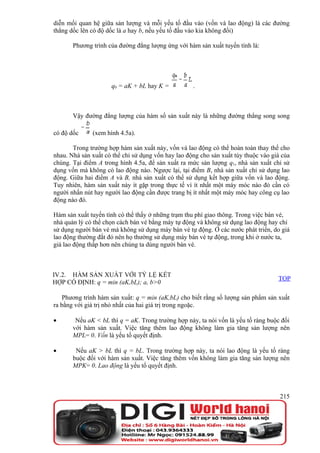 diễn mối quan hệ giữa sản lượng và mỗi yếu tố đầu vào (vốn và lao động) là các đường
thẳng dốc lên có độ dốc là a hay b, nếu yếu tố đầu vào kia không đổi)

       Phương trình của đường đẳng lượng ứng với hàm sản xuất tuyến tính là:




                     q0 = aK + bL hay K =           .



       Vậy đường đẳng lượng của hàm số sản xuất này là những đường thẳng song song

có độ dốc     (xem hình 4.5a).

       Trong trường hợp hàm sản xuất này, vốn và lao động có thể hoàn toàn thay thế cho
nhau. Nhà sản xuất có thể chỉ sử dụng vốn hay lao động cho sản xuất tùy thuộc vào giá của
chúng. Tại điểm A trong hình 4.5a, để sản xuất ra mức sản lượng q1, nhà sản xuất chỉ sử
dụng vốn mà không có lao động nào. Ngược lại, tại điểm B, nhà sản xuất chỉ sử dụng lao
động. Giữa hai điểm A và B, nhà sản xuất có thể sử dụng kết hợp giữa vốn và lao động.
Tuy nhiên, hàm sản xuất này ít gặp trong thực tế vì ít nhất một máy móc nào đó cần có
người nhấn nút hay người lao động cần được trang bị ít nhất một máy móc hay công cụ lao
động nào đó.

Hàm sản xuất tuyến tính có thể thấy ở những trạm thu phí giao thông. Trong việc bán vé,
nhà quản lý có thể chọn cách bán vé bằng máy tự động và không sử dụng lao động hay chỉ
sử dụng người bán vé mà không sử dụng máy bán vé tự động. Ở các nước phát triển, do giá
lao động thường đắt đỏ nên họ thường sử dụng máy bán vé tự động, trong khi ở nước ta,
giá lao động thấp hơn nên chúng ta dùng người bán vé.



IV.2. HÀM SẢN XUẤT VỚI TỶ LỆ KẾT
                                                                                    TOP
HỢP CỐ ĐỊNH: q = min (aK,bL); a, b>0

    Phương trình hàm sản xuất: q = min (aK,bL) cho biết rằng số lượng sản phẩm sản xuất
ra bằng với giá trị nhỏ nhất của hai giá trị trong ngoặc.

•       Nếu aK < bL thì q = aK. Trong trường hợp này, ta nói vốn là yếu tố ràng buộc đối
       với hàm sản xuất. Việc tăng thêm lao động không làm gia tăng sản lượng nên
       MPL= 0. Vốn là yếu tố quyết định.

•       Nếu aK > bL thì q = bL. Trong trường hợp này, ta nói lao động là yếu tố ràng
       buộc đối với hàm sản xuất. Việc tăng thêm vốn không làm gia tăng sản lượng nên
       MPK= 0. Lao động là yếu tố quyết định.



                                                                                     215
 