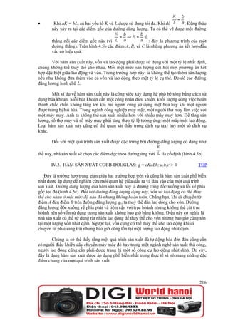 •       Khi aK = bL, cả hai yếu tố K và L được sử dụng tối đa. Khi đó     . Đẳng thức
       này xảy ra tại các điểm gốc của đường đẳng lượng. Ta có thể vẽ được một đường

       thẳng nối các điểm gốc này (vì                     : đây là phương trình của một
       đường thẳng). Trên hình 4.5b các điểm A, B, và C là những phương án kết hợp đầu
       vào có hiệu quả.

       Với hàm sản xuất này, vốn và lao động phải được sử dụng với một tỷ lệ nhất định,
chúng không thể thay thế cho nhau. Mỗi một mức sản lượng đòi hỏi một phương án kết
hợp đặc biệt giữa lao động và vốn. Trong trường hợp này, ta không thể tạo thêm sản lượng
nếu như không đưa thêm vào cả vốn và lao động theo một tỷ lệ cụ thể. Do đó các đường
đẳng lượng hình chữ L.

       Một ví dụ về hàm sản xuất này là công việc xây dựng hè phố bê tông bằng cách sử
dụng búa khoan. Mỗi búa khoan cần một công nhân điều khiển, khối lượng công việc hoàn
thành chắc chắn không tăng lên khi hai người cùng sử dụng một búa hay khi một người
được trang bị hai búa. Trong ngành công nghiệp may mặc, một người thợ may làm việc với
một máy may. Anh ta không thể sản xuất nhiều hơn với nhiều máy may hơn. Để tăng sản
lượng, số thợ may và số máy may phải tăng theo tỷ lệ tương ứng: một máy/một lao động.
Loại hàm sản xuất này cũng có thể quan sát thấy trong dịch vụ taxi hay một số dịch vụ
khác.

       Đối với một quá trình sản xuất được đặc trưng bởi đường đẳng lượng có dạng như

thế này, nhà sản xuất sẽ chọn các điểm dọc theo đường ứng với     là cố định (hình 4.5b)

       IV.3. HÀM SẢN XUẤT COBB-DOUGLAS: q = cKaLb; a,b,c > 0                         TOP

    Đây là trường hợp trung gian giữa hai trường hợp trên và cũng là hàm sản xuất phổ biến
nhất được áp dụng để nghiên cứu mối quan hệ giữa đầu ra và đầu vào của một quá trình
sản xuất. Đường đẳng lượng của hàm sản xuất này là đường cong dốc xuống và lồi về phía
gốc tọa độ (hình 4.5c). Đối với đường đẳng lượng dạng này, vốn và lao động có thể thay
thế cho nhau ở một mức độ nào đó nhưng không hoàn toàn. Chẳng hạn, khi di chuyển từ
điểm A đến điểm B trên đường đẳng lượng q1, ta thay thế dần lao động cho vốn. Đường
đẳng lượng dốc xuống về phía phải và tiệm cận với trục hoành nhưng không thể cắt trục
hoành nên số vốn sử dụng trong sản xuất không bao giờ bằng không. Điều này có nghĩa là
nhà sản xuất có thể sử dụng rất nhiều lao động để thay thế cho vốn nhưng bao giờ cũng tồn
tại một lượng vốn nhất định. Ngược lại, vốn cũng có thể thay thế cho lao động khi di
chuyển từ phải sang trái nhưng bao giờ cũng tồn tại một lượng lao động nhất định.

        Chúng ta có thể thấy rằng một quá trình sản xuất dù tự động hóa đến đâu cũng cần
có người điều khiển dây chuyền máy móc đó hay trong một ngành nghề sản xuất thủ công,
người lao động cũng cần phải được trang bị một số công cụ lao động nhất định. Do vậy,
đây là dạng hàm sản xuất được áp dụng phổ biến nhất trong thực tế vì nó mang những đặc
điểm chung của một quá trình sản xuất.



                                                                                      216
 