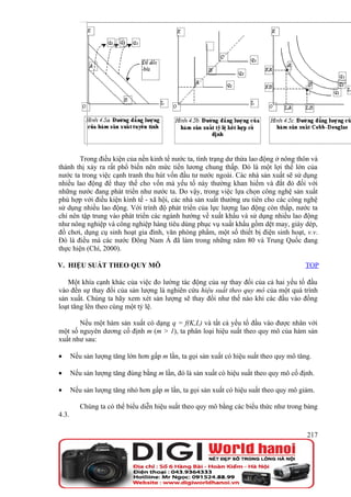 Trong điều kiện của nền kinh tế nước ta, tình trạng dư thừa lao động ở nông thôn và
thành thị xảy ra rất phổ biến nên mức tiền lương chung thấp. Đó là một lợi thế lớn của
nước ta trong việc cạnh tranh thu hút vốn đầu tư nước ngoài. Các nhà sản xuất sẽ sử dụng
nhiều lao động để thay thế cho vốn mà yếu tố này thường khan hiếm và đắt đỏ đối với
những nước đang phát triển như nước ta. Do vậy, trong việc lựa chọn công nghệ sản xuất
phù hợp với điều kiện kinh tế - xã hội, các nhà sản xuất thường ưu tiên cho các công nghệ
sử dụng nhiều lao động. Với trình độ phát triển của lực lượng lao động còn thấp, nước ta
chỉ nên tập trung vào phát triển các ngành hướng về xuất khẩu và sử dụng nhiều lao động
như nông nghiệp và công nghiệp hàng tiêu dùng phục vụ xuất khẩu gồm dệt may, giày dép,
đồ chơi, dụng cụ sinh hoạt gia đình, văn phòng phẩm, một số thiết bị điện sinh hoạt, v.v.
Đó là điều mà các nước Đông Nam Á đã làm trong những năm 80 và Trung Quốc đang
thực hiện (Chí, 2000).

V. HIỆU SUẤT THEO QUY MÔ                                                                TOP

   Một khía cạnh khác của việc đo lường tác động của sự thay đổi của cả hai yếu tố đầu
vào đến sự thay đổi của sản lượng là nghiên cứu hiệu suất theo quy mô của một quá trình
sản xuất. Chúng ta hãy xem xét sản lượng sẽ thay đổi như thế nào khi các đầu vào đồng
loạt tăng lên theo cùng một tỷ lệ.

       Nếu một hàm sản xuất có dạng q = f(K,L) và tất cả yếu tố đầu vào được nhân với
một số nguyên dương cố định m (m > 1), ta phân loại hiệu suất theo quy mô của hàm sản
xuất như sau:

•      Nếu sản lượng tăng lớn hơn gấp m lần, ta gọi sản xuất có hiệu suất theo quy mô tăng.

•      Nếu sản lượng tăng đúng bằng m lần, đó là sản xuất có hiệu suất theo quy mô cố định.

•      Nếu sản lượng tăng nhỏ hơn gấp m lần, ta gọi sản xuất có hiệu suất theo quy mô giảm.

          Chúng ta có thể biểu diễn hiệu suất theo quy mô bằng các biểu thức như trong bảng
4.3.

                                                                                         217
 