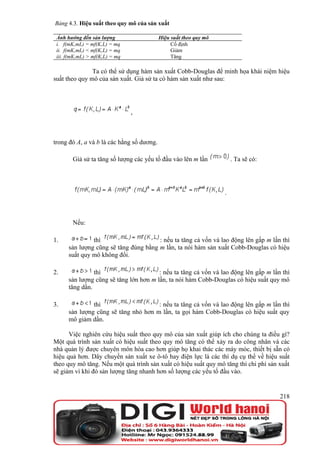 Bảng 4.3. Hiệu suất theo quy mô của sản xuất

 Ảnh hưởng đến sản lượng                   Hiệu suất theo quy mô
 i. f(mK,mL) = mf(K,L) = mq                     Cố định
 ii. f(mK,mL) < mf(K,L) = mq                    Giảm
 iii. f(mK,mL) > mf(K,L) = mq                   Tăng

               Ta có thể sử dụng hàm sản xuất Cobb-Douglas để minh họa khái niệm hiệu
suất theo quy mô của sản xuất. Giả sử ta có hàm sản xuất như sau:




                                ,



trong đó A, a và b là các hằng số dương.

        Giả sử ta tăng số lượng các yếu tố đầu vào lên m lần           . Ta sẽ có:




                                                                   .



        Nếu:

1.             thì                     : nếu ta tăng cả vốn và lao động lên gấp m lần thì
      sản lượng cũng sẽ tăng đúng bằng m lần, ta nói hàm sản xuất Cobb-Douglas có hiệu
      suất quy mô không đổi.

2.              thì                     : nếu ta tăng cả vốn và lao động lên gấp m lần thì
      sản lượng cũng sẽ tăng lớn hơn m lần, ta nói hàm Cobb-Douglas có hiệu suất quy mô
      tăng dần.

3.             thì                    : nếu ta tăng cả vốn và lao động lên gấp m lần thì
      sản lượng cũng sẽ tăng nhỏ hơn m lần, ta gọi hàm Cobb-Douglas có hiệu suất quy
      mô giảm dần.

      Việc nghiên cứu hiệu suất theo quy mô của sản xuất giúp ích cho chúng ta điều gì?
Một quá trình sản xuất có hiệu suất theo quy mô tăng có thể xảy ra do công nhân và các
nhà quản lý được chuyên môn hóa cao hơn giúp họ khai thác các máy móc, thiết bị sẵn có
hiệu quả hơn. Dây chuyền sản xuất xe ô-tô hay điện lực là các thí dụ cụ thể về hiệu suất
theo quy mô tăng. Nếu một quá trình sản xuất có hiệu suất quy mô tăng thì chi phí sản xuất
sẽ giảm vì khi đó sản lượng tăng nhanh hơn số lượng các yếu tố đầu vào.


                                                                                      218
 