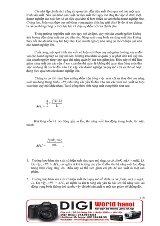Các nhà lập chính sách cũng rất quan tâm đến hiệu suất theo quy mô của một quá
trình sản xuất. Nếu quá trình sản xuất có hiệu suất theo quy mô tăng thì việc tổ chức một
doanh nghiệp sản xuất lớn sẽ có hiệu quả kinh tế hơn nhiều so với nhiều doanh nghiệp nhỏ.
Chẳng hạn, hiệu suất theo quy mô tăng trong ngành điện lực giải thích lý do vì sao chúng
ta lại có những công ty điện lực lớn và chịu sự điều tiết của chính phủ.

      Trong trường hợp hiệu suất theo quy mô cố định, quy mô của doanh nghiệp không
ảnh hưởng đến năng suất của các đầu vào. Năng suất trung bình và năng suất biên không
thay đổi cho dù nhà máy lớn hay nhỏ. Các doanh nghiệp nhỏ cũng có thể có hiệu quả như
các doanh nghiệp lớn.

      Cuối cùng, một quá trình sản xuất có hiệu suất theo quy mô giảm thường xảy ra đối
với các doanh nghiệp có quy mô lớn. Những khó khăn về quản lý sẽ phát sinh khi quy mô
của doanh nghiệp tăng vượt quá khả năng quản lý của ban giám đốc. Điều này có thể làm
giảm năng suất của các yếu tố sản xuất do nhà quản lý không thể quan tâm đúng mức đến
việc sử dụng tất cả các đầu vào. Do vậy, các doanh nghiệp có quy mô vừa và nhỏ sẽ hoạt
động hiệu quả hơn các doanh nghiệp lớn.

       Chúng ta có thể minh họa những điều trên bằng việc xem xét sự thay đổi của năng
suất lao động trung bình (APL) khi tăng các yếu tố đầu vào của các hàm sản xuất có hiệu
suất theo quy mô khác nhau. Ta có công thức tính năng suất trung bình như sau:




       APL =               .



      Khi tăng vốn và lao động gấp m lần, thì năng suất lao động trung bình, lúc này,
thành:




       APL' =              .



1. Trường hợp hàm sản xuất có hiệu suất theo quy mô tăng, ta có: f(mK, mL) > mf(K, L).
   Do vậy, APL' > APL, có nghĩa là khi ta tăng các yếu tố đầu lên thì năng suất lao động
   trung bình cũng tăng lên. Điều này có thể làm giảm chi phí để sản xuất ra một sản
   phẩm.

2. Trường hợp hàm sản xuất có hiệu suất theo quy mô cố định, ta có: f(mK, mL) = mf(K,
   L). Do vậy, APL' = APL, có nghĩa là khi ta tăng các yếu tố đầu lên thì năng suất lao
   động trung bình không đổi và như vậy chi phí sản xuất ra một sản phẩm sẽ không đổi.


                                                                                     219
 