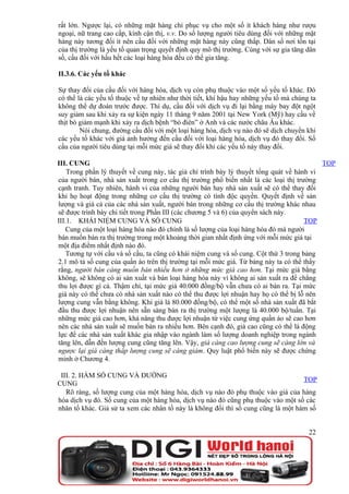 rất lớn. Ngược lại, có những mặt hàng chỉ phục vụ cho một số ít khách hàng như rượu
ngoại, nữ trang cao cấp, kính cận thị, v.v. Do số lượng người tiêu dùng đối với những mặt
hàng này tương đối ít nên cầu đối với những mặt hàng này cũng thấp. Dân số nơi tồn tại
của thị trường là yếu tố quan trọng quyết định quy mô thị trường. Cùng với sự gia tăng dân
số, cầu đối với hầu hết các loại hàng hóa đều có thể gia tăng.

II.3.6. Các yếu tố khác

Sự thay đổi của cầu đối với hàng hóa, dịch vụ còn phụ thuộc vào một số yếu tố khác. Đó
có thể là các yếu tố thuộc về tự nhiên như thời tiết, khí hậu hay những yếu tố mà chúng ta
không thể dự đoán trước được. Thí dụ, cầu đối với dịch vụ đi lại bằng máy bay đột ngột
suy giảm sau khi xảy ra sự kiện ngày 11 tháng 9 năm 2001 tại New York (Mỹ) hay cầu về
thịt bò giảm mạnh khi xảy ra dịch bệnh “bò điên” ở Anh và các nước châu Âu khác.
        Nói chung, đường cầu đối với một loại hàng hóa, dịch vụ nào đó sẽ dịch chuyển khi
các yếu tố khác với giá ảnh hưởng đến cầu đối với loại hàng hóa, dịch vụ đó thay đổi. Số
cầu của người tiêu dùng tại mỗi mức giá sẽ thay đổi khi các yếu tố này thay đổi.

III. CUNG                                                                                  TOP
    Trong phần lý thuyết về cung này, tác giả chỉ trình bày lý thuyết tổng quát về hành vi
của người bán, nhà sản xuất trong cơ cấu thị trường phổ biến nhất là các loại thị trường
cạnh tranh. Tuy nhiên, hành vi của những người bán hay nhà sản xuất sẽ có thể thay đổi
khi họ hoạt động trong những cơ cấu thị trường có tính độc quyền. Quyết định về sản
lượng và giá cả của các nhà sản xuất, người bán trong những cơ cấu thị trường khác nhau
sẽ được trình bày chi tiết trong Phần III (các chương 5 và 6) của quyển sách này.
III.1. KHÁI NIỆM CUNG VÀ SỐ CUNG                                                       TOP
    Cung của một loại hàng hóa nào đó chính là số lượng của loại hàng hóa đó mà người
bán muốn bán ra thị trường trong một khoảng thời gian nhất định ứng với mỗi mức giá tại
một địa điểm nhất định nào đó.
    Tương tự với cầu và số cầu, ta cũng có khái niệm cung và số cung. Cột thứ 3 trong bảng
2.1 mô tả số cung của quần áo trên thị trường tại mỗi mức giá. Từ bảng này ta có thể thấy
rằng, người bán càng muốn bán nhiều hơn ở những mức giá cao hơn. Tại mức giá bằng
không, sẽ không có ai sản xuất và bán loại hàng hóa này vì không ai sản xuất ra để chẳng
thu lợi được gì cả. Thậm chí, tại mức giá 40.000 đồng/bộ vẫn chưa có ai bán ra. Tại mức
giá này có thể chưa có nhà sản xuất nào có thể thu được lợi nhuận hay họ có thể bị lỗ nên
lượng cung vẫn bằng không. Khi giá là 80.000 đồng/bộ, có thể một số nhà sản xuất đã bắt
đầu thu được lợi nhuận nên sẵn sàng bán ra thị trường một lượng là 40.000 bộ/tuần. Tại
những mức giá cao hơn, khả năng thu được lợi nhuận từ việc cung ứng quần áo sẽ cao hơn
nên các nhà sản xuất sẽ muốn bán ra nhiều hơn. Bên cạnh đó, giá cao cũng có thể là động
lực để các nhà sản xuất khác gia nhập vào ngành làm số lượng doanh nghiệp trong ngành
tăng lên, dẫn đến lượng cung cũng tăng lên. Vậy, giá càng cao lượng cung sẽ càng lớn và
ngược lại giá càng thấp lượng cung sẽ càng giảm. Quy luật phổ biến này sẽ được chứng
minh ở Chương 4.

 III. 2. HÀM SỐ CUNG VÀ ĐƯỜNG
                                                                                   TOP
CUNG
   Rõ ràng, số lượng cung của một hàng hóa, dịch vụ nào đó phụ thuộc vào giá của hàng
hóa dịch vụ đó. Số cung của một hàng hóa, dịch vụ nào đó cũng phụ thuộc vào một số các
nhân tố khác. Giả sử ta xem các nhân tố này là không đổi thì số cung cũng là một hàm số


                                                                                       22
 