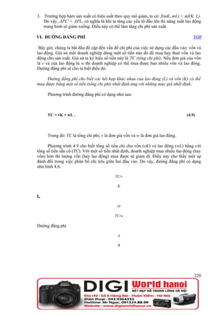 3. Trường hợp hàm sản xuất có hiệu suất theo quy mô giảm, ta có: f(mK, mL) < mf(K, L).
   Do vậy, APL' < APL, có nghĩa là khi ta tăng các yếu tố đầu lên thì năng suất lao động
   trung bình sẽ giảm xuống. Điều này có thể làm tăng chi phí sản xuất.

VI. ĐƯỜNG ĐẲNG PHÍ                                                                   TOP

 Bây giờ, chúng ta bắt đầu đề cập đến vấn đề chi phí của việc sử dụng các đầu vào: vốn và
lao động. Giả sử một doanh nghiệp dùng một số tiền nào đó để mua hay thuê vốn và lao
động cho sản xuất. Giả sử ta ký hiệu số tiền này là TC (tổng chi phí). Nếu đơn giá của vốn
là v và của lao động là w thì doanh nghiệp có thể mua được bao nhiêu vốn và lao động.
Đường đẳng phí sẽ cho ta biết điều đó.

     Đường đẳng phí cho biết các kết hợp khác nhau của lao động (L) và vốn (K) có thể
mua được bằng một số tiền (tổng chi phí) nhất định ứng với những mức giá nhất định.

     Phương trình đường đẳng phí có dạng như sau:



     TC = vK + wL .                                                               (4.9)




     Trong đó: TC là tổng chi phí; v là đơn giá vốn và w là đơn giá lao động.

      Phương trình 4.9 cho biết tổng số tiền chi cho vốn (vK) và lao động (wL) bằng với
tổng số tiền sẵn có (TC). Với một số tiền nhất định, doanh nghiệp mua nhiều lao động (hay
vốn) hơn thì lượng vốn (hay lao động) mua được sẽ giảm đi. Điều này cho thấy một sự
đánh đổi trong việc phân bổ chi tiêu giữa hai đầu vào. Do vậy, đường đẳng phí có dạng
như hình 4.6.

                                          TC/v

                                            K

L

                                            O

                                          TC/w

Đường đẳng phí

                                            A

                                            B




                                                                                      220
 