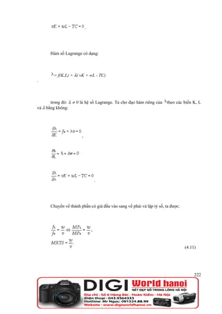 .




       Hàm số Lagrange có dạng:



        = f(K,L) + λ( vK + wL - TC)
.



       trong đó: λ ≠ 0 là hệ số Lagrange. Ta cho đạo hàm riêng của    theo các biến K, L
và λ bằng không:




                        ,




                                .




       Chuyển vế thành phần có giá đầu vào sang vế phải và lập tỷ số, ta được:




                                                                                 (4.11)




                                                                                      222
 