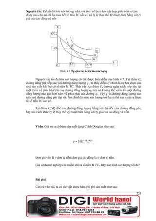 Nguyên tắc: Để tối đa hóa sản lượng, nhà sản xuất sẽ lựa chọn tập hợp giữa vốn và lao
động sao cho tại đó họ mua hết số tiền TC sẵn có và tỷ lệ thay thế kỹ thuật biên bằng với tỷ
giá của lao động và vốn




         Nguyên tắc tối đa hóa sản lượng có thể được biểu diễn qua hình 4.7. Tại điểm C,
đường đẳng phí tiếp xúc với đường đẳng lượng q1, ta thấy điểm C chính là sự lựa chọn của
nhà sản xuất khi họ có số tiền là TC. Thật vậy, tại điểm C, đường ngân sách tiếp xúc tại
một điểm về phía bên trái của đường đẳng lượng q1 nên nó không thể vươn tới một đường
đẳng lượng nào cao hơn nằm về phía phải của đường q1. Vậy q1 là đường đẳng lượng cao
nhất mà đường đẳng phí đạt tới. Nó chính là mức sản lượng tối đa có thể sản xuất ra được
từ số tiền TC sẳn có.

       Tại điểm C, độ dốc của đường đẳng lượng bằng với độ dốc của đường đẳng phí,
hay nói cách khác tỷ lệ thay thế kỹ thuật biên bằng với tỷ giá của lao động và vốn.



       Ví dụ. Giả sử ta có hàm sản xuất dạng Cobb-Douglas như sau:




                                                     .



       Đơn giá vốn là v đơn vị tiền; đơn giá lao động là w đơn vị tiền.

       Giả sử doanh nghiệp chỉ muốn chi ra số tiền là TC0, hãy xác định sản lượng tối đa?



       Bài giải.

       Căn cứ vào bài, ta có thể viết được hàm chi phí sản xuất như sau:

                                                                                        223
 