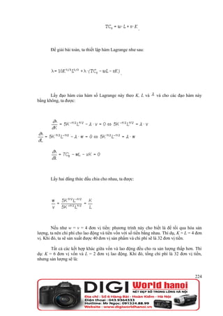 .



       Để giải bài toán, ta thiết lập hàm Lagrange như sau:




                                              .



       Lấy đạo hàm của hàm số Lagrange này theo K, L và          và cho các đạo hàm này
bằng không, ta được:




       Lấy hai đẳng thức đầu chia cho nhau, ta được:




        Nếu như w = v = 4 đơn vị tiền: phương trình này cho biết là để tối qua hóa sản
lượng, ta nên chi phí cho lao động và tiền vốn với số tiền bằng nhau. Thí dụ, K = L = 4 đơn
vị. Khi đó, ta sẽ sản xuất được 40 đơn vị sản phẩm và chi phí sẽ là 32 đơn vị tiền.

       Tất cả các kết hợp khác giữa vốn và lao động đều cho ra sản lượng thấp hơn. Thí
dụ: K = 6 đơn vị vốn và L = 2 đơn vị lao động. Khi đó, tổng chi phí là 32 đơn vị tiền,
nhưng sản lượng sẽ là:


                                                                                       224
 