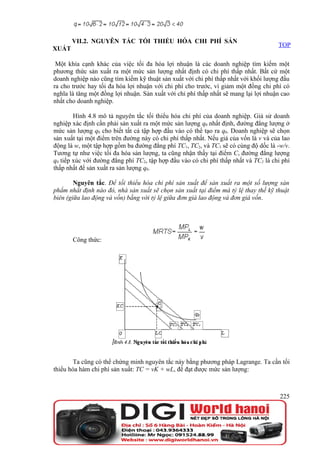 VII.2. NGUYÊN TẮC TỐI THIỂU HÓA CHI PHÍ SẢN
                                                                                     TOP
XUẤT

 Một khía cạnh khác của việc tối đa hóa lợi nhuận là các doanh nghiệp tìm kiếm một
phương thức sản xuất ra một mức sản lượng nhất định có chi phí thấp nhất. Bất cứ một
doanh nghiệp nào cũng tìm kiếm kỹ thuật sản xuất với chi phí thấp nhất với khối lượng đầu
ra cho trước hay tối đa hóa lợi nhuận với chi phí cho trước, vì giảm một đồng chi phí có
nghĩa là tăng một đồng lợi nhuận. Sản xuất với chi phí thấp nhất sẽ mang lại lợi nhuận cao
nhất cho doanh nghiệp.

        Hình 4.8 mô tả nguyên tắc tối thiểu hóa chi phí của doanh nghiệp. Giả sử doanh
nghiệp xác định cần phải sản xuất ra một mức sản lượng q0 nhất định, đường đẳng lượng ở
mức sản lượng q0 cho biết tất cả tập hợp đầu vào có thể tạo ra q0. Doanh nghiệp sẽ chọn
sản xuất tại một điểm trên đường này có chi phí thấp nhất. Nếu giá của vốn là v và của lao
động là w, một tập hợp gồm ba đường đẳng phí TC1, TC2, và TC3 sẽ có cùng độ dốc là -w/v.
Tương tự như việc tối đa hóa sản lượng, ta cũng nhận thấy tại điểm C, đường đẳng lượng
q0 tiếp xúc với đường đẳng phí TC2, tập hợp đầu vào có chi phí thấp nhất và TC2 là chi phí
thấp nhất để sản xuất ra sản lượng q0.

        Nguyên tắc. Để tối thiểu hóa chi phí sản xuất để sản xuất ra một số lượng sản
phẩm nhất định nào đó, nhà sản xuất sẽ chọn sản xuất tại điểm mà tỷ lệ thay thế kỹ thuật
biên (giữa lao động và vốn) bằng với tỷ lệ giữa đơn giá lao động và đơn giá vốn.




       Công thức:




        Ta cũng có thể chứng minh nguyên tắc này bằng phương pháp Lagrange. Ta cần tối
thiểu hóa hàm chi phí sản xuất: TC = vK + wL, để đạt được mức sản lượng:



                                                                                      225
 