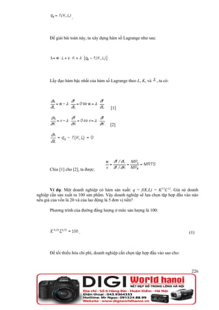.



      Để giải bài toán này, ta xây dựng hàm số Lagrange như sau:




      Lấy đạo hàm bậc nhất của hàm số Lagrange theo L, K, và       , ta có:




                                       [1]


                                       [2]




      Chia [1] cho [2], ta được:



       Ví dụ: Một doanh nghiệp có hàm sản xuất: q = f(K,L) = K1/2L1/2. Giả sử doanh
nghiệp cần sản xuất ra 100 sản phẩm. Vậy doanh nghiệp sẽ lựa chọn tập hợp đầu vào nào
nếu giá của vốn là 20 và của lao động là 5 đơn vị tiền?

      Phương trình của đường đẳng lượng ở mức sản lượng là 100:




                      .                                                          (1)



      Để tối thiểu hóa chi phí, doanh nghiệp cần chọn tập hợp đầu vào sao cho:



                                                                                  226
 