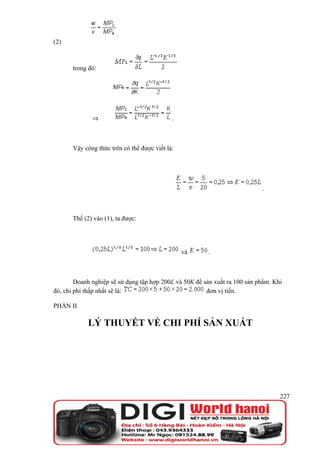 .
(2)



       trong đó:




              ⇒                              .



       Vậy công thức trên có thể được viết là:




                                                                            .



       Thế (2) vào (1), ta được:




                                                 và     .



        Doanh nghiệp sẽ sử dụng tập hợp 200L và 50K để sản xuất ra 100 sản phẩm. Khi
đó, chi phí thấp nhất sẽ là:                            đơn vị tiền.

PHẦN II

             LÝ THUYẾT VỀ CHI PHÍ SẢN XUẤT




                                                                                   227
 