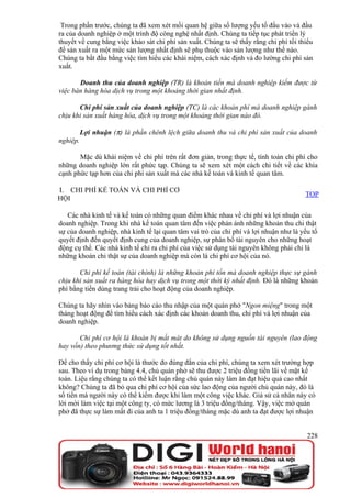 Trong phần trước, chúng ta đã xem xét mối quan hệ giữa số lượng yếu tố đầu vào và đầu
ra của doanh nghiệp ở một trình độ công nghệ nhất định. Chúng ta tiếp tục phát triển lý
thuyết về cung bằng việc khảo sát chi phí sản xuất. Chúng ta sẽ thấy rằng chi phí tối thiểu
để sản xuất ra một mức sản lượng nhất định sẽ phụ thuộc vào sản lượng như thế nào.
Chúng ta bắt đầu bằng việc tìm hiểu các khái niệm, cách xác định và đo lường chi phí sản
xuất.

       Doanh thu của doanh nghiệp (TR) là khoản tiền mà doanh nghiệp kiếm được từ
việc bán hàng hóa dịch vụ trong một khoảng thời gian nhất định.

       Chi phí sản xuất của doanh nghiệp (TC) là các khoản phí mà doanh nghiệp gánh
chịu khi sản xuất hàng hóa, dịch vụ trong một khoảng thời gian nào đó.

          Lợi nhuận (π) là phần chênh lệch giữa doanh thu và chi phí sản xuất của doanh
nghiệp.

       Mặc dù khái niệm về chi phí trên rất đơn giản, trong thực tế, tính toán chi phí cho
những doanh nghiệp lớn rất phức tạp. Chúng ta sẽ xem xét một cách chi tiết về các khía
cạnh phức tạp hơn của chi phí sản xuất mà các nhà kế toán và kinh tế quan tâm.

I. CHI PHÍ KẾ TOÁN VÀ CHI PHÍ CƠ
                                                                                        TOP
HỘI

   Các nhà kinh tế và kế toán có những quan điểm khác nhau về chi phí và lợi nhuận của
doanh nghiệp. Trong khi nhà kế toán quan tâm đến việc phản ánh những khoản thu chi thật
sự của doanh nghiệp, nhà kinh tế lại quan tâm vai trò của chi phí và lợi nhuận như là yếu tố
quyết định đến quyết định cung của doanh nghiệp, sự phân bổ tài nguyên cho những hoạt
động cụ thể. Các nhà kinh tế chỉ ra chi phí của việc sử dụng tài nguyên không phải chỉ là
những khoản chi thật sự của doanh nghiệp mà còn là chi phí cơ hội của nó.

       Chi phí kế toán (tài chính) là những khoản phí tổn mà doanh nghiệp thực sự gánh
chịu khi sản xuất ra hàng hóa hay dịch vụ trong một thời kỳ nhất định. Đó là những khoản
phí bằng tiền dùng trang trải cho hoạt động của doanh nghiệp.

Chúng ta hãy nhìn vào bảng báo cáo thu nhập của một quán phở "Ngon miệng" trong một
tháng hoạt động để tìm hiểu cách xác định các khoản doanh thu, chi phí và lợi nhuận của
doanh nghiệp.

       Chi phí cơ hội là khoản bị mất mát do không sử dụng nguồn tài nguyên (lao động
hay vốn) theo phương thức sử dụng tốt nhất.

Để cho thấy chi phí cơ hội là thước đo đúng đắn của chi phí, chúng ta xem xét trường hợp
sau. Theo ví dụ trong bảng 4.4, chủ quán phở sẽ thu được 2 triệu đồng tiền lãi về mặt kế
toán. Liệu rằng chúng ta có thể kết luận rằng chủ quán này làm ăn đạt hiệu quả cao nhất
không? Chúng ta đã bỏ qua chi phí cơ hội của sức lao động của người chủ quán này, đó là
số tiền mà người này có thể kiếm được khi làm một công việc khác. Giả sử cá nhân này có
lời mời làm việc tại một công ty, có mức lương là 3 triệu đồng/tháng. Vậy, việc mở quán
phở đã thực sự làm mất đi của anh ta 1 triệu đồng/tháng mặc dù anh ta đạt được lợi nhuận


                                                                                        228
 