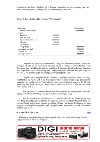 kế toán là 2 triệu đồng. Chi phí cơ hội là động cơ của cá nhân khi lựa chọn công việc cho
mình, chứ không phải là những khoản chi kế toán thực sự phát sinh.



Bảng 4.4. Báo cáo thu nhập của quán "Ngon miệng"



 Doanh thu                                                             Số tiền (đồng)
    3.000 tô, 4.000 đồng/tô                                               12.000.000
 Chi phí
    Tiền công                                 600.000
    Thuê mặt bằng                             500.000
    Vật liệu (bánh, thịt, v.v.)             5.000.000
    Chất đốt                                  400.000
    Chi phí khác                            3.000.000
     Tổng chi phí                                                          9.500.000
 Lợi nhuận trước thuế                                                      2.500.000
 Thuế phải trả                                                               500.000
 Lợi nhuận sau thuế                                                        2.000.000




        Chi phí cơ hội phải được tính toán đến. Trong việc tính toán lợi nhuận kế toán, bạn
không đề cập đến chi phí của việc sử dụng vốn nếu nó là vốn tự có. Số vốn đó lẽ ra có thể
được dùng theo cách khác như gởi vào ngân hàng để thu được lãi suất ngân hàng hay dùng
mua cổ phiếu để được cổ tức chẳng hạn. Chi phí cơ hội của vốn được bao gồm trong chi
phí kinh tế của doanh nghiệp chứ không phải trong chi phí kế toán.

       Chi phí kinh tế bao gồm chi phí kế toán và cả chi phí cơ hội của vốn và lao động.
Sau khi khấu trừ chi phí kinh tế mà doanh nghiệp vẫn còn có lợi nhuận, ta gọi đó là siêu lợi
nhuận hay lợi nhuận kinh tế. Thông thường trong một nền kinh tế, người ta lấy lãi suất
ngân hàng làm thước đo chi phí cơ hội cho các khoản đầu tư vì đó là mức sinh lời trung
bình của nền kinh tế.

       Siêu lợi nhuận, là khoản lợi nhuận thêm vào lợi nhuận mà những người chủ doanh
nghiệp có thể kiếm được bằng cách gửi tiền theo lãi suất ngân hàng.

       Siêu lợi nhuận là chỉ số chính xác chỉ ra mức độ hiệu quả mà doanh nghiệp đang
hoạt động. Trong khi các nhà kế toán chủ yếu quan tâm đến các khoản thu, chi thực sự của
công ty thì nhà kinh tế quan tâm đến chi phí cơ hội của việc đầu tư. Đó là động cơ quan
trọng của doanh nghiệp trong việc quyết định phân bổ tài nguyên cho sản xuất, kinh doanh
một lĩnh vực cụ thể.

II. CHI PHÍ NGẮN HẠN                                                                    TOP

 Chi phí ngắn hạn là chi phí phát sinh trong một thời kỳ mà trong đó số lượng và chất
lượng của một vài đầu vào không đổi.

                                                                                        229
 