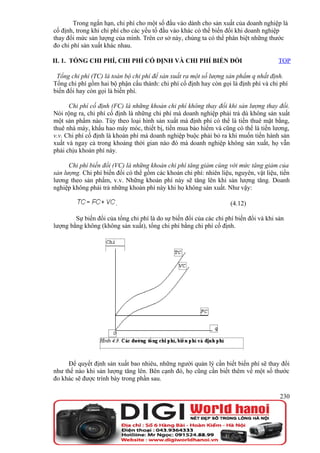 Trong ngắn hạn, chi phí cho một số đầu vào dành cho sản xuất của doanh nghiệp là
cố định, trong khi chi phí cho các yếu tố đầu vào khác có thể biến đổi khi doanh nghiệp
thay đổi mức sản lượng của mình. Trên cơ sở này, chúng ta có thể phân biệt những thước
đo chi phí sản xuất khác nhau.

II. 1. TỔNG CHI PHÍ, CHI PHÍ CỐ ĐỊNH VÀ CHI PHÍ BIẾN ĐỔI                               TOP

 Tổng chi phí (TC) là toàn bộ chi phí để sản xuất ra một số lượng sản phẩm q nhất định.
Tổng chi phí gồm hai bộ phận cấu thành: chi phí cố định hay còn gọi là định phí và chi phí
biến đổi hay còn gọi là biến phí.

      Chi phí cố định (FC) là những khoản chi phí không thay đổi khi sản lượng thay đổi.
Nói rộng ra, chi phí cố định là những chi phí mà doanh nghiệp phải trả dù không sản xuất
một sản phẩm nào. Tùy theo loại hình sản xuất mà định phí có thể là tiền thuê mặt bằng,
thuê nhà máy, khấu hao máy móc, thiết bị, tiền mua bảo hiểm và cũng có thể là tiền lương,
v.v. Chi phí cố định là khoản phí mà doanh nghiệp buộc phải bỏ ra khi muốn tiến hành sản
xuất và ngay cả trong khoảng thời gian nào đó mà doanh nghiệp không sản xuất, họ vẫn
phải chịu khoản phí này.

      Chi phí biến đổi (VC) là những khoản chi phí tăng giảm cùng với mức tăng giảm của
sản lượng. Chi phí biến đổi có thể gồm các khoản chi phí: nhiên liệu, nguyên, vật liệu, tiền
lương theo sản phẩm, v.v. Những khoản phí này sẽ tăng lên khi sản lượng tăng. Doanh
nghiệp không phải trả những khoản phí này khi họ không sản xuất. Như vậy:

                        .                                            (4.12)

        Sự biến đổi của tổng chi phí là do sự biến đổi của các chi phí biến đổi và khi sản
lượng bằng không (không sản xuất), tổng chi phí bằng chi phí cố định.




     Để quyết định sản xuất bao nhiêu, những người quản lý cần biết biến phí sẽ thay đổi
như thế nào khi sản lượng tăng lên. Bên cạnh đó, họ cũng cần biết thêm về một số thước
đo khác sẽ được trình bày trong phần sau.

                                                                                        230
 