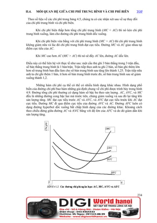 II.4.   MỐI QUAN HỆ GIỮA CHI PHÍ TRUNG BÌNH VÀ CHI PHÍ BIÊN                            TOP

 Theo số liệu về các chi phí trong bảng 4.5, chúng ta có các nhận xét sau về sự thay đổi
của chi phí trung bình và chi phí biên.

        Khi chi phí biên thấp hơn tổng chi phí trung bình (MC < AC) thì nó kéo chi phí
trung bình xuống, làm cho đường chi phí trung bình dốc xuống.

       Khi chi phí biên vừa bằng với chi phí trung bình (MC = AC) thì chi phí trung bình
không giảm nữa và lúc đó chi phí trung bình đạt cực tiểu. Đường MC và AC giao nhau tại
điểm cực tiểu của AC.

        Khi MC cao hơn AC (MC > AC) thì nó sẽ đẩy AC lên, đường AC dốc lên.

Điều này có thể liên hệ với thực tế như sau: một cầu thủ ghi 3 bàn thắng trong 3 trận đấu,
số bàn thắng trung bình là 1 bàn/trận. Trận tiếp theo anh ta ghi 2 bàn, số bàn ghi thêm lớn
hơn số trung bình ban đầu làm cho số bàn trung bình sau tăng lên thành 1,25. Trận tiếp nữa
anh ta chỉ ghi thêm 1 bàn, ít hơn số bàn trung bình trước đó, số bàn trung bình sau sẽ giảm
xuống thành 1,2.

        Những hàm chi phí cụ thể có thể có nhiều hình dạng khác nhau. Hình dạng phổ
biến của đường chi phí bao hàm những giả định chung về chi phí được trình bày trong hình
4.9. Đường tổng chi phí thường có dạng hàm số bậc ba theo sản lượng. AC, AVC, và MC
đều là những đường cong bậc hai mà trước tiên, chúng giảm xuống và sau đó lại tăng khi
sản lượng tăng. MC đạt cực tiểu trước AC và AVC, và AVC đạt cực tiểu trước khi AC đạt
cực tiểu. Đường MC đi qua điểm cực tiểu của đường AVC và AC. Đường AFC luôn có
dạng đường hyperbol dốc xuống bất chấp hình dạng của các đường khác. Khoảng cách
theo chiều đứng giữa đường AC và AVC bằng với độ lớn của AFC và do đó giảm dần khi
sản lượng tăng.




                                                                                           234
 