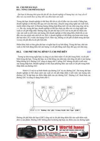 III. CHI PHÍ DÀI HẠN
                                                                                       TOP
III.1. TỔNG CHI PHÍ DÀI HẠN

 Dài hạn là khoảng thời gian đủ dài để cho doanh nghiệp số lượng hay các loại yếu tố
đầu vào của mình theo sự thay đổi của điều kiện sản xuất.

Trong dài hạn, doanh nghiệp có thể thay đổi tất cả yếu tố đầu vào của mình. Chẳng hạn,
doanh nghiệp có thể thay đổi quy mô của nhà máy, chuyển sang công nghệ sản xuất mới,
mướn nhân công mới và thương lượng những hợp đồng mới với các nhà cung ứng vật tư,
v.v. Do vậy, trong dài hạn, doanh nghiệp có thể lựa chọn các đầu vào và công nghệ sản
xuất có chi phí thấp nhất. Đường tổng chi phí dài hạn (LTC) mô tả chi phí tối thiểu cho
việc sản xuất ra mỗi mức sản lượng, khi doanh nghiệp có khả năng điều chỉnh tất cả các
đầu vào của mình một cách tối ưu. Bởi vì doanh nghiệp có thể đóng cửa hoàn toàn trong
dài hạn nên LTC ở mức sản lượng 0 là 0. Như vậy, không có chi phí cố định trong dài hạn
và mọi chi phí đều là chi phí biến đổi.

Điểm khác biệt cơ bản giữa dài hạn và ngắn hạn là sự linh động. Trong dài hạn, nhà sản
xuất có thể linh động điều tiết sản lượng và chi phí bằng cách thay đổi quy mô nhà máy.

III.2.   CHI PHÍ TRUNG BÌNH VÀ CHI PHÍ BIÊN                                            TOP

 Tương tự như trong ngắn hạn, ta cũng có các khái niệm về chi phí trung bình, và chi phí
biên trong dài hạn. Trong dài hạn, ta có thể đóng cửa nhà máy nên tổng chi phí ở sản lượng
bằng không là 0. Đường LAC cũng có dạng chữ U giống SAC nhưng chi phí ở mỗi mức
sản lượng thấp hơn. Doanh nghiệp có thể chọn phương thức sản xuất có chi phí trung bình
thấp nhất của đường SAC.

      Hình 4.13 mô tả sự hình thành của đường LAC từ các đường SAC. Do trong dài hạn
doanh nghiệp có thể chọn cách sản xuất có chi phí thấp nhất ở mỗi mức sản lượng nên
đường LAC là tập hợp các điểm thấp nhất của các đường SAC. Đường LAC thoải hơn các
đường SAC và cũng có dạng hình chữ U.




Đường chi phí biên dài hạn (LMC) cũng mô tả chi phí tăng thêm khi sản xuất thêm một
đơn vị sản phẩm. Đường LMC không phải là đường tập hợp các điểm của các đường ngắn
                                                                                       235
 