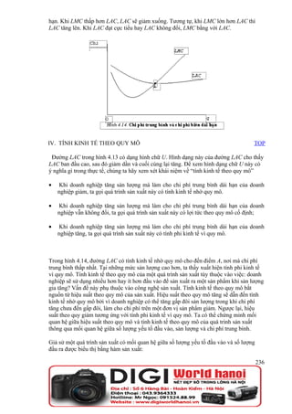 hạn. Khi LMC thấp hơn LAC, LAC sẽ giảm xuống. Tương tự, khi LMC lớn hơn LAC thì
LAC tăng lên. Khi LAC đạt cực tiểu hay LAC không đổi, LMC bằng với LAC.




IV. TÍNH KINH TẾ THEO QUY MÔ                                                         TOP

 Đường LAC trong hình 4.13 có dạng hình chữ U. Hình dạng này của đường LAC cho thấy
LAC ban đầu cao, sau đó giảm dần và cuối cùng lại tăng. Để xem hình dạng chữ U này có
ý nghĩa gì trong thực tế, chúng ta hãy xem xét khái niệm về “tính kinh tế theo quy mô”

•   Khi doanh nghiệp tăng sản lượng mà làm cho chi phí trung bình dài hạn của doanh
    nghiệp giảm, ta gọi quá trình sản xuất này có tính kinh tế nhờ quy mô.

•   Khi doanh nghiệp tăng sản lượng mà làm cho chi phí trung bình dài hạn của doanh
    nghiệp vẫn không đổi, ta gọi quá trình sản xuất này có lợi tức theo quy mô cố định;

•   Khi doanh nghiệp tăng sản lượng mà làm cho chi phí trung bình dài hạn của doanh
    nghiệp tăng, ta gọi quá trình sản xuất này có tính phi kinh tế vì quy mô.



Trong hình 4.14, đường LAC có tính kinh tế nhờ quy mô cho đến điểm A, nơi mà chi phí
trung bình thấp nhất. Tại những mức sản lượng cao hơn, ta thấy xuất hiện tính phi kinh tế
vì quy mô. Tính kinh tế theo quy mô của một quá trình sản xuất tùy thuộc vào việc: doanh
nghiệp sẽ sử dụng nhiều hơn hay ít hơn đầu vào để sản xuất ra một sản phẩm khi sản lượng
gia tăng? Vấn đề này phụ thuộc vào công nghệ sản xuất. Tính kinh tế theo quy mô bắt
nguồn từ hiệu suất theo quy mô của sản xuất. Hiệu suất theo quy mô tăng sẽ dẫn đến tính
kinh tế nhờ quy mô bởi vì doanh nghiệp có thể tăng gấp đôi sản lượng trong khi chi phí
tăng chưa đến gấp đôi, làm cho chi phí trên một đơn vị sản phẩm giảm. Ngược lại, hiệu
suất theo quy giảm tương ứng với tính phi kinh tế vì quy mô. Ta có thể chứng minh mối
quan hệ giữa hiệu suất theo quy mô và tính kinh tế theo quy mô của quá trình sản xuất
thông qua mối quan hệ giữa số lượng yếu tố đầu vào, sản lượng và chi phí trung bình.

Giả sử một quá trình sản xuất có mối quan hệ giữa số lượng yếu tố đầu vào và số lượng
đầu ra được biểu thị bằng hàm sản xuất:

                                                                                        236
 