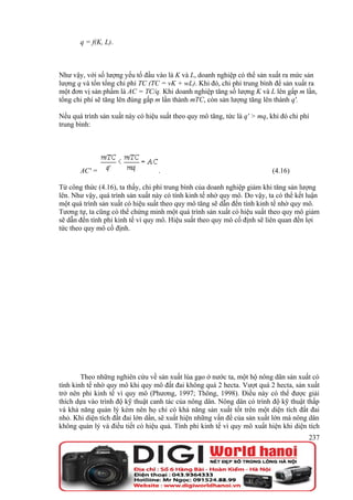 q = f(K, L).



Như vậy, với số lượng yếu tố đầu vào là K và L, doanh nghiệp có thể sản xuất ra mức sản
lượng q và tốn tổng chi phí TC (TC = vK + wL). Khi đó, chi phí trung bình để sản xuất ra
một đơn vị sản phẩm là AC = TC/q. Khi doanh nghiệp tăng số lượng K và L lên gấp m lần,
tổng chi phí sẽ tăng lên đúng gấp m lần thành mTC, còn sản lượng tăng lên thành q'.

Nếu quá trình sản xuất này có hiệu suất theo quy mô tăng, tức là q' > mq, khi đó chi phí
trung bình:




       AC' =                       .                                       (4.16)

Từ công thức (4.16), ta thấy, chi phí trung bình của doanh nghiệp giảm khi tăng sản lượng
lên. Như vậy, quá trình sản xuất này có tính kinh tế nhờ quy mô. Do vậy, ta có thể kết luận
một quá trình sản xuất có hiệu suất theo quy mô tăng sẽ dẫn đến tính kinh tế nhờ quy mô.
Tương tự, ta cũng có thể chứng minh một quá trình sản xuất có hiệu suất theo quy mô giảm
sẽ dẫn đến tính phi kinh tế vì quy mô. Hiệu suất theo quy mô cố định sẽ liên quan đến lợi
tức theo quy mô cố định.




        Theo những nghiên cứu về sản xuất lúa gạo ở nước ta, một hộ nông dân sản xuất có
tính kinh tế nhờ quy mô khi quy mô đất đai không quá 2 hecta. Vượt quá 2 hecta, sản xuất
trở nên phi kinh tế vì quy mô (Phương, 1997; Thông, 1998). Điều này có thể được giải
thích dựa vào trình độ kỹ thuật canh tác của nông dân. Nông dân có trình độ kỹ thuật thấp
và khả năng quản lý kém nên họ chỉ có khả năng sản xuất tốt trên một diện tích đất đai
nhỏ. Khi diện tích đất đai lớn dần, sẽ xuất hiện những vấn đề của sản xuất lớn mà nông dân
không quản lý và điều tiết có hiệu quả. Tính phi kinh tế vì quy mô xuất hiện khi diện tích
                                                                                       237
 