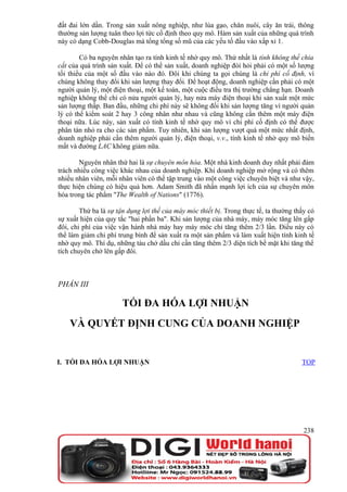 đất đai lớn dần. Trong sản xuất nông nghiệp, như lúa gạo, chăn nuôi, cây ăn trái, thông
thường sản lượng tuân theo lợi tức cố định theo quy mô. Hàm sản xuất của những quá trình
này có dạng Cobb-Douglas mà tổng tổng số mũ của các yếu tố đầu vào xấp xỉ 1.

        Có ba nguyên nhân tạo ra tính kinh tế nhờ quy mô. Thứ nhất là tính không thể chia
cắt của quá trình sản xuất. Để có thể sản xuất, doanh nghiệp đòi hỏi phải có một số lượng
tối thiểu của một số đầu vào nào đó. Đôi khi chúng ta gọi chúng là chi phí cố định, vì
chúng không thay đổi khi sản lượng thay đổi. Để hoạt động, doanh nghiệp cần phải có một
người quản lý, một điện thoại, một kế toán, một cuộc điều tra thị trường chẳng hạn. Doanh
nghiệp không thể chỉ có nửa người quản lý, hay nửa máy điện thoại khi sản xuất một mức
sản lượng thấp. Ban đầu, những chi phí này sẽ không đổi khi sản lượng tăng vì người quản
lý có thể kiểm soát 2 hay 3 công nhân như nhau và cũng không cần thêm một máy điện
thoại nữa. Lúc này, sản xuất có tính kinh tế nhờ quy mô vì chi phí cố định có thể được
phân tán nhỏ ra cho các sản phẩm. Tuy nhiên, khi sản lượng vượt quá một mức nhất định,
doanh nghiệp phải cần thêm người quản lý, điện thoại, v.v., tính kinh tế nhờ quy mô biến
mất và đường LAC không giảm nữa.

       Nguyên nhân thứ hai là sự chuyên môn hóa. Một nhà kinh doanh duy nhất phải đảm
trách nhiều công việc khác nhau của doanh nghiệp. Khi doanh nghiệp mở rộng và có thêm
nhiều nhân viên, mỗi nhân viên có thể tập trung vào một công việc chuyên biệt và như vậy,
thực hiện chúng có hiệu quả hơn. Adam Smith đã nhấn mạnh lợi ích của sự chuyên môn
hóa trong tác phẩm "The Wealth of Nations" (1776).

        Thứ ba là sự tận dụng lợi thế của máy móc thiết bị. Trong thực tế, ta thường thấy có
sự xuất hiện của quy tắc "hai phần ba". Khi sản lượng của nhà máy, máy móc tăng lên gấp
đôi, chi phí của việc vận hành nhà máy hay máy móc chỉ tăng thêm 2/3 lần. Điều này có
thể làm giảm chi phí trung bình để sản xuất ra một sản phẩm và làm xuất hiện tính kinh tế
nhờ quy mô. Thí dụ, những tàu chở dầu chỉ cần tăng thêm 2/3 diện tích bề mặt khi tăng thể
tích chuyên chở lên gấp đôi.



PHẦN III

                       TỐI ĐA HÓA LỢI NHUẬN
    VÀ QUYẾT ĐỊNH CUNG CỦA DOANH NGHIỆP


I. TỐI ĐA HÓA LỢI NHUẬN                                                                TOP




                                                                                        238
 