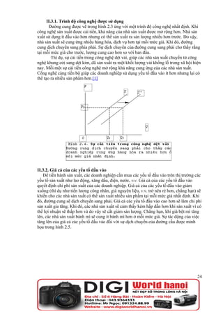 II.3.1. Trình độ công nghệ được sử dụng
       Đường cung được vẽ trong hình 2.3 ứng với một trình độ công nghệ nhất định. Khi
công nghệ sản xuất được cải tiến, khả năng của nhà sản xuất được mở rộng hơn. Nhà sản
xuất sử dụng ít đầu vào hơn nhưng có thể sản xuất ra sản lượng nhiều hơn trước. Do vậy,
nhà sản xuất sẽ cung ứng nhiều hàng hóa, dịch vụ hơn tại mỗi mức giá. Khi đó, đường
cung dịch chuyển sang phía phải. Sự dịch chuyển của đường cung sang phải cho thấy rằng
tại mỗi mức giá cho trước, lượng cung cao hơn so với ban đầu.
         Thí dụ, sự cải tiến trong công nghệ dệt vải, giúp các nhà sản xuất chuyển từ công
nghệ khung cửi sang dệt kim, đã sản xuất ra một khối lượng vải khổng lồ trong xã hội hiện
nay. Mỗi một sự cải tiến công nghệ mở rộng khả năng cung ứng của các nhà sản xuất.
Công nghệ càng tiến bộ giúp các doanh nghiệp sử dụng yếu tố đầu vào ít hơn nhưng lại có
thể tạo ra nhiều sản phẩm hơn.[1]




II.3.2. Giá cả của các yếu tố đầu vào
   Để tiến hành sản xuất, các doanh nghiệp cần mua các yếu tố đầu vào trên thị trường các
yếu tố sản xuất như lao động, xăng dầu, điện, nước, v.v. Giá cả của các yếu tố đầu vào
quyết định chi phí sản xuất của các doanh nghiệp. Giá cả của các yếu tố đầu vào giảm
xuống (thí dụ như tiền lương công nhân, giá nguyên liệu, v.v. trở nên rẻ hơn, chẳng hạn) sẽ
khiến cho các nhà sản xuất có thể sản xuất nhiều sản phẩm tại mỗi mức giá nhất định. Khi
đó, đường cung sẽ dịch chuyển sang phải. Giá cả các yếu tố đầu vào cao hơn sẽ làm chi phí
sản xuất gia tăng. Khi đó, các nhà sản xuất sẽ cảm thấy kém hấp dẫn hơn khi sản xuất vì có
thể lợi nhuận sẽ thấp hơn và do vậy sẽ cắt giảm sản lượng. Chẳng hạn, khi giá bột mì tăng
lên, các nhà sản xuất bánh mì sẽ cung ít bánh mì hơn ở mỗi mức giá. Sự tác động của việc
tăng lên của giá cả các yếu tố đầu vào đối với sự dịch chuyển của đường cầu được minh
họa trong hình 2.5.




                                                                                        24
 