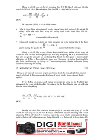 Chúng ta có thể xem xét chi tiết hơn công thức 4.18 để thấy rõ mối quan hệ giữa
doanh thu biên và giá cả. Dựa vào công thức tính MR, ta có thể viết lại như sau:



                                           .
(4.19)

         Từ công thức (4.19), ta có các nhận xét sau:

•    Nếu số lượng hàng hóa mà doanh nghiệp bán ra không ảnh hưởng gì đến giá cả thị
    trường (điều này xuất hiện trong thị trường cạnh tranh hoàn hảo), khi đó:


                         : doanh thu biên bằng với giá.

•   Nếu doanh nghiệp bán ra thêm sản phẩm làm giảm giá cả thị trường (đây là đặc điểm


    của thị trường độc quyền) thì                       : doanh thu biên nhỏ hơn giá.

       Chúng ta có thể thấy sự thay đổi của doanh thu biên qua số liệu về sản lượng và
doanh thu biên của một doanh nghiệp được trình bày trong bảng 4.6. Cột doanh thu biên
bao gồm các giá trị giảm dần khi sản lượng tăng. Doanh thu biên giảm vì doanh nghiệp
phải giảm giá để bán ra được nhiều sản phẩm hơn. Hình dạng của đường doanh thu biên
phụ thuộc vào hình dạng của đường cầu. Thông thường đường cầu dốc xuống nên đường
doanh thu biên cũng dốc xuống.

I.2. NGUYÊN TẮC TỐI ĐA HÓA LỢI NHUẬN                                                    TOP

 Chúng ta hãy xem xét mối quan hệ giữa sản lượng, doanh thu biên, chi phí biên của một
doanh nghiệp để từ đó tìm ra nguyên tắc chung để tối đa hóa lợi nhuận của một doanh
nghiệp.

       Để tối đa hóa lợi nhuận, doanh nghiệp chọn mức sản lượng mà tại đó chênh lệch
giữa doanh thu và chi phí là lớn nhất. Điều này có thể đạt được khi đạo hàm bậc nhất của
hàm lợi nhuận bằng không.




                                                                  .
(4.20)



       Do vậy, để tối đa hóa lợi nhuận doanh nghiệp sẽ chọn mức sản lượng q*, tại đó
doanh thu biên bằng với chi phí biên. Chúng ta có thể minh họa điều này bằng hình vẽ của
các đường MR và MC. Hình 4.16 minh họa nguyên tắc tối đa hóa lợi nhuận của một doanh
nghiệp. Đường MC có hình dạng quen thuộc, hình chữ U và đường MR là đường thẳng dốc
                                                                                     240
 