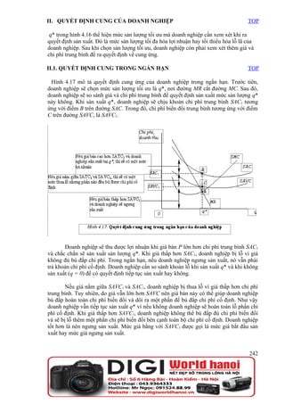 II. QUYẾT ĐỊNH CUNG CỦA DOANH NGHIỆP                                                  TOP

 q* trong hình 4.16 thể hiện mức sản lượng tối ưu mà doanh nghiệp cần xem xét khi ra
quyết định sản xuất. Đó là mức sản lượng tối đa hóa lợi nhuận hay tối thiểu hóa lỗ lã của
doanh nghiệp. Sau khi chọn sản lượng tối ưu, doanh nghiệp còn phải xem xét thêm giá và
chi phí trung bình để ra quyết định về cung ứng.

II.1. QUYẾT ĐỊNH CUNG TRONG NGẮN HẠN                                                  TOP

 Hình 4.17 mô tả quyết định cung ứng của doanh nghiệp trong ngắn hạn. Trước tiên,
doanh nghiệp sẽ chọn mức sản lượng tối ưu là q*, nơi đường MR cắt đường MC. Sau đó,
doanh nghiệp sẽ so sánh giá và chi phí trung bình để quyết định sản xuất mức sản lượng q*
này không. Khi sản xuất q*, doanh nghiệp sẽ chịu khoản chi phí trung bình SAC1 tương
ứng với điểm B trên đường SAC. Trong đó, chi phí biến đổi trung bình tương ứng với điểm
C trên đường SAVC, là SAVC1.




       Doanh nghiệp sẽ thu được lợi nhuận khi giá bán P lớn hơn chi phí trung bình SAC1
và chắc chắn sẽ sản xuất sản lượng q*. Khi giá thấp hơn SAC1, doanh nghiệp bị lỗ vì giá
không đủ bù đắp chi phí. Trong ngắn hạn, nếu doanh nghiệp ngưng sản xuất, nó vẫn phải
trả khoản chi phí cố định. Doanh nghiệp cần so sánh khoản lỗ khi sản xuất q* và khi không
sản xuất (q = 0) để có quyết định tiếp tục sản xuất hay không.

        Nếu giá nằm giữa SAVC1 và SAC1, doanh nghiệp bị thua lỗ vì giá thấp hơn chi phí
trung bình. Tuy nhiên, do giá vẫn lớn hơn SAVC nên giá bán này có thể giúp doanh nghiệp
bù đắp hoàn toàn chi phí biến đổi và dôi ra một phần để bù đắp chi phí cố định. Như vậy
doanh nghiệp vẫn tiếp tục sản xuất q* vì nếu không doanh nghiệp sẽ hoàn toàn lỗ phần chi
phí cố định. Khi giá thấp hơn SAVC1, doanh nghiệp không thể bù đắp đủ chi phí biến đổi
và sẽ bị lỗ thêm một phần chi phí biến đổi bên cạnh toàn bộ chi phí cố định. Doanh nghiệp
tốt hơn là nên ngưng sản xuất. Mức giá bằng với SAVC1 được gọi là mức giá bắt đầu sản
xuất hay mức giá ngưng sản xuất.


                                                                                       242
 