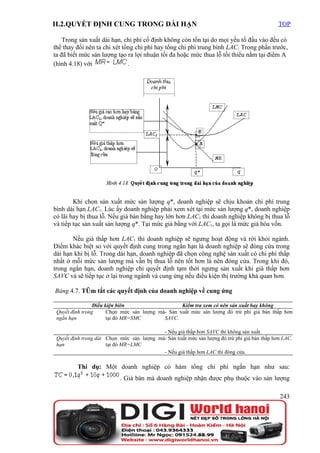 II.2.QUYẾT ĐỊNH CUNG TRONG DÀI HẠN                                                            TOP

    Trong sản xuất dài hạn, chi phí cố định không còn tồn tại do mọi yếu tố đầu vào đều có
thể thay đổi nên ta chỉ xét tổng chi phí hay tổng chi phí trung bình LAC. Trong phần trước,
ta đã biết mức sản lượng tạo ra lợi nhuận tối đa hoặc mức thua lỗ tối thiểu nằm tại điểm A
(hình 4.18) với               .




        Khi chọn sản xuất mức sản lượng q*, doanh nghiệp sẽ chịu khoản chi phí trung
bình dài hạn LAC1. Lúc ấy doanh nghiệp phải xem xét tại mức sản lượng q*, doanh nghiệp
có lãi hay bị thua lỗ. Nếu giá bán bằng hay lớn hơn LAC1 thì doanh nghiệp không bị thua lỗ
và tiếp tục sản xuất sản lượng q*. Tại mức giá bằng với LAC1, ta gọi là mức giá hòa vốn.

       Nếu giá thấp hơn LAC1 thì doanh nghiệp sẽ ngưng hoạt động và rời khỏi ngành.
Điểm khác biệt so với quyết định cung trong ngắn hạn là doanh nghiệp sẽ đóng cửa trong
dài hạn khi bị lỗ. Trong dài hạn, doanh nghiệp đã chọn công nghệ sản xuất có chi phí thấp
nhất ở mỗi mức sản lượng mà vẫn bị thua lỗ nên tốt hơn là nên đóng cửa. Trong khi đó,
trong ngắn hạn, doanh nghiệp chỉ quyết định tạm thời ngưng sản xuất khi giá thấp hơn
SAVC và sẽ tiếp tục ở lại trong ngành và cung ứng nếu điều kiện thị trường khả quan hơn.

Bảng 4.7. Tóm tắt các quyết định của doanh nghiệp về cung ứng

                 Điều kiện biên                    Kiểm tra xem có nên sản xuất hay không
 Quyết định trong      Chọn mức sản lượng mà- Sản xuất mức sản lượng đó trừ phi giá bán thấp hơn
 ngắn hạn              tại đó MR=SMC        SAVC.

                                           - Nếu giá thấp hơn SAVC thì không sản xuất.
 Quyết định trong dài Chọn mức sản lượng mà- Sản xuất mức sản lượng đó trừ phi giá bán thấp hơn LAC.
 hạn                  tại đó MR=LMC
                                           - Nếu giá thấp hơn LAC thì đóng cửa.

         Thí dụ: Một doanh nghiệp có hàm tổng chi phí ngắn hạn như sau:
                           . Giá bán mà doanh nghiệp nhận được phụ thuộc vào sản lượng

                                                                                              243
 