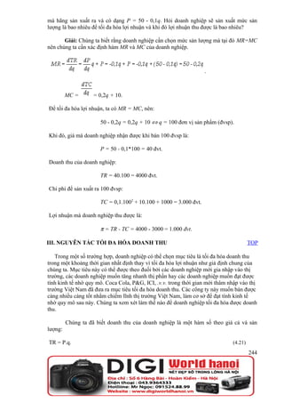 mà hãng sản xuất ra và có dạng P = 50 - 0,1q. Hỏi doanh nghiệp sẽ sản xuất mức sản
lượng là bao nhiêu để tối đa hóa lợi nhuận và khi đó lợi nhuận thu được là bao nhiêu?

       Giải: Chúng ta biết rằng doanh nghiệp cần chọn mức sản lượng mà tại đó MR=MC
nên chúng ta cần xác định hàm MR và MC của doanh nghiệp.



                                                                    .



         MC =       = 0,2q + 10.

Để tối đa hóa lợi nhuận, ta có MR = MC, nên:

                       50 - 0,2q = 0,2q + 10 ⇔ q = 100 đơn vị sản phẩm (đvsp).

Khi đó, giá mà doanh nghiệp nhận được khi bán 100 đvsp là:

                       P = 50 - 0,1*100 = 40 đvt.

Doanh thu của doanh nghiệp:

                       TR = 40.100 = 4000 đvt.

Chi phí để sản xuất ra 100 đvsp:

                       TC = 0,1.1002 + 10.100 + 1000 = 3.000 đvt.

Lợi nhuận mà doanh nghiệp thu được là:

                       π = TR - TC = 4000 - 3000 = 1.000 đvt.

III. NGUYÊN TẮC TỐI ĐA HÓA DOANH THU                                                   TOP

   Trong một số trường hợp, doanh nghiệp có thể chọn mục tiêu là tối đa hóa doanh thu
trong một khoảng thời gian nhất định thay vì tối đa hóa lợi nhuận như giả định chung của
chúng ta. Mục tiêu này có thể được theo đuổi bởi các doanh nghiệp mới gia nhập vào thị
trường, các doanh nghiệp muốn tăng nhanh thị phần hay các doanh nghiệp muốn đạt được
tính kinh tế nhờ quy mô. Coca Cola, P&G, ICI, .v.v. trong thời gian mới thâm nhập vào thị
trường Việt Nam đã đưa ra mục tiêu tối đa hóa doanh thu. Các công ty này muốn bán được
càng nhiều càng tốt nhằm chiếm lĩnh thị trường Việt Nam, làm cơ sở để đạt tính kinh tế
nhờ quy mô sau này. Chúng ta xem xét làm thế nào để doanh nghiệp tối đa hóa được doanh
thu.

         Chúng ta đã biết doanh thu của doanh nghiệp là một hàm số theo giá cả và sản
lượng:

TR = P.q.                                                                     (4.21)
                                                                                       244
 