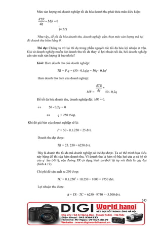 Mức sản lượng mà doanh nghiệp tối đa hóa doanh thu phải thỏa mãn điều kiện:



                       .
                       (4.22)

       Như vậy, để tối đa hóa doanh thu, doanh nghiệp cần chọn mức sản lượng mà tại
đó doanh thu biên bằng 0.

       Thí dụ: Chúng ta trở lại thí dụ trong phần nguyên tắc tối đa hóa lợi nhuận ở trên.
Giả sử doanh nghiệp muốn đạt doanh thu tối đa thay vì lợi nhuận tối đa, hỏi doanh nghiệp
cần sản xuất sản lượng là bao nhiêu?

       Giải: Hàm doanh thu của doanh nghiệp:

                      TR = P.q = (50 - 0,1q)q = 50q - 0,1q2

       Hàm doanh thu biên của doanh nghiệp:



                                              MR =          50 - 0,2q

       Để tối đa hóa doanh thu, doanh nghiệp đặt: MR = 0.

       ⇔        50 - 0,2q = 0

              ⇔       q = 250 đvsp.

Khi đó giá bán của doanh nghiệp sẽ là:

                      P = 50 - 0,1.250 = 25 đvt.

       Doanh thu đạt được:

                      TR = 25. 250 = 6250 đvt.

        Đây là doanh thu tối đa mà doanh nghiệp có thể đạt được. Ta có thể minh họa điều
       này bằng đồ thị của hàm doanh thu. Vì doanh thu là hàm số bậc hai của q và hệ số
       của q2 âm (-0,1), nên đường TR có dạng hình parabol lật úp với đỉnh là cực đại
       (hình 4.19).

       Chi phí để sản xuất ra 250 đvsp:

                      TC = 0,1.2502 + 10.250 + 1000 = 9750 đvt.

       Lợi nhuận thu được:

                                π = TR - TC = 6250 - 9750 = -3.500 đvt.
                                                                                     245
 