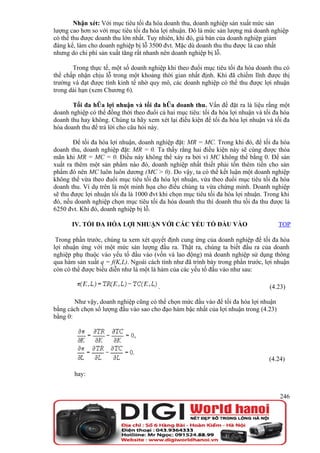 Nhận xét: Với mục tiêu tối đa hóa doanh thu, doanh nghiệp sản xuất mức sản
lượng cao hơn so với mục tiêu tối đa hóa lợi nhuận. Đó là mức sản lượng mà doanh nghiệp
có thể thu được doanh thu lớn nhất. Tuy nhiên, khi đó, giá bán của doanh nghiệp giảm
đáng kể, làm cho doanh nghiệp bị lỗ 3500 đvt. Mặc dù doanh thu thu được là cao nhất
nhưng do chi phí sản xuất tăng rất nhanh nên doanh nghiệp bị lỗ.

       Trong thực tế, một số doanh nghiệp khi theo đuổi mục tiêu tối đa hóa doanh thu có
thể chấp nhận chịu lỗ trong một khoảng thời gian nhất định. Khi đã chiếm lĩnh được thị
trường và đạt được tính kinh tế nhờ quy mô, các doanh nghiệp có thể thu được lợi nhuận
trong dài hạn (xem Chương 6).

       Tối đa hóa lợi nhuận và tối đa hóa doanh thu. Vấn đề đặt ra là liệu rằng một
doanh nghiệp có thể đồng thời theo đuổi cả hai mục tiêu: tối đa hóa lợi nhuận và tối đa hóa
doanh thu hay không. Chúng ta hãy xem xét lại điều kiện để tối đa hóa lợi nhuận và tối đa
hóa doanh thu để trả lời cho câu hỏi này.

        Để tối đa hóa lợi nhuận, doanh nghiệp đặt: MR = MC. Trong khi đó, để tối đa hóa
doanh thu, doanh nghiệp đặt: MR = 0. Ta thấy rằng hai điều kiện này sẽ cùng được thỏa
mãn khi MR = MC = 0. Điều này không thể xảy ra bởi vì MC không thể bằng 0. Để sản
xuất ra thêm một sản phẩm nào đó, doanh nghiệp nhất thiết phải tốn thêm tiền cho sản
phẩm đó nên MC luôn luôn dương (MC > 0). Do vậy, ta có thể kết luận một doanh nghiệp
không thể vừa theo đuổi mục tiêu tối đa hóa lợi nhuận, vừa theo đuổi mục tiêu tối đa hóa
doanh thu. Ví dụ trên là một minh họa cho điều chúng ta vừa chứng minh. Doanh nghiệp
sẽ thu được lợi nhuận tối đa là 1000 đvt khi chọn mục tiêu tối đa hóa lợi nhuận. Trong khi
đó, nếu doanh nghiệp chọn mục tiêu tối đa hóa doanh thu thì doanh thu tối đa thu được là
6250 đvt. Khi đó, doanh nghiệp bị lỗ.

       IV. TỐI ĐA HÓA LỢI NHUẬN VỚI CÁC YẾU TỐ ĐẦU VÀO                                TOP

 Trong phần trước, chúng ta xem xét quyết định cung ứng của doanh nghiệp để tối đa hóa
lợi nhuận ứng với một mức sản lượng đầu ra. Thật ra, chúng ta biết đầu ra của doanh
nghiệp phụ thuộc vào yếu tố đầu vào (vốn và lao động) mà doanh nghiệp sử dụng thông
qua hàm sản xuất q = f(K,L). Ngoài cách tính như đã trình bày trong phần trước, lợi nhuận
còn có thể được biểu diễn như là một là hàm của các yếu tố đầu vào như sau:

                                        .                                          (4.23)

        Như vậy, doanh nghiệp cũng có thể chọn mức đầu vào để tối đa hóa lợi nhuận
bằng cách chọn số lượng đầu vào sao cho đạo hàm bậc nhất của lợi nhuận trong (4.23)
bằng 0:




                                                                                   (4.24)

        hay:


                                                                                       246
 