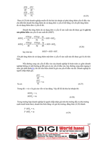 (4.25)

 Theo (4.25) thì doanh nghiệp muốn tối đa hóa lợi nhuận sẽ phải dùng thêm yếu tố đầu vào
cho đến khi doanh thu tăng thêm do sử dụng đơn vị yếu tố đó bằng với chi phí tăng thêm
do sử dụng thêm đơn vị yếu tố đó.

      Doanh thu tăng thêm do sử dụng đơn vị yếu tố sản xuất nào đó được gọi là giá trị
sản phẩm biên của yếu tố sản xuất đó (MRP).




                                                                                (4.26)

         hay tóm lại:                             .

 Chi phí tăng thêm do sử dụng thêm một đơn vị yếu tố sản xuất nào đó được gọi là chi tiêu
biên.

       Nếu đường cung các yếu tố đầu vào của doanh nghiệp là hoàn toàn co giãn (doanh
nghiệp không có ảnh hưởng gì đến giá cả các yếu tố đầu vào, hay đường cung nằm ngang ở
mức giá nhất định(1)), thì chi tiêu biên chính là giá của yếu tố đầu vào đó. Doanh nghiệp là
người chấp nhận giá.




Ta có:                                                                      (4.27)

Trong đó: v và w là giá của vốn và lao động. Vậy để tối đa hóa lợi nhuận thì:



                                                                 (4.28)

 Trong trường hợp doanh nghiệp là người chấp nhận giá trên thị trường đầu ra (thị trường
cạnh tranh hoàn hảo), doanh thu biên bằng với giá thị trường, đẳng thức (4.28) thành:



                                                             (4.29)




                                                                                         247
 