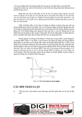 Vế trái của đẳng thức là trường hợp đặc biệt của giá trị sản phẩm biên, trong đó khối
lượng đầu ra được sản xuất ra bởi một đơn vị yếu tố đầu vào tăng thêm được định giá trị tại
giá thị trường của nó.

       Đẳng thức này chỉ ra một điều: để tối đa hóa lợi nhuận doanh nghiệp cần thuê
mướn (sử dụng) yếu tố đầu vào cho đến khi giá trị sản phẩm biên bằng với chi phí biên
của việc thuê mướn yếu tố đầu vào. Nghĩa là: doanh nghiệp cần tính toán doanh thu - chi
phí cho mỗi đơn vị yếu tố đầu vào và ngưng thuê mướn khi lợi nhuận tăng thêm của yếu tố
đầu vào bằng không.

         Hình 4.20 biểu diễn sự lựa chọn số lượng lao động sử dụng trong sản xuất của
doanh nghiệp để tối đa hóa lợi nhuận. Giả sử số lượng lao động mà doanh nghiệp thuê trên
thị trường lao động không ảnh hưởng đến giá của lao động trên thị trường, đường cung lao
động (SL) sẽ là đường thẳng nằm ngang tại một mức giá w0 nào đó. Đường giá trị sản
phẩm biên của lao động sẽ dốc xuống về phía phải. Khi số lao động được sử dụng tăng lên,
giá trị sản phẩm biên giảm dần do năng suất biên của lao động giảm dần.

       Doanh nghiệp sẽ sử dụng số lao động L* tương ứng với giao điểm A giữa đường SL
và đường MRPL, điểm A. Tại điểm A, giá trị làm ra của người lao động cuối cùng (MRPL)
bằng đúng với giá thuê của lao động (tiền công) mà doanh nghiệp phải trả. Ta thấy số lao
động tối ưu mà doanh nghiệp sẽ chọn phụ thuộc vào giá tiền công. Khi tiền công thay đổi,
doanh nghiệp sẽ dựa vào các điểm tương ứng trên đường MRPL để quyết định số lao động
cần thuê. Vậy, các điểm trên đường MRPL biểu diễn số lao động mà doanh nghiệp sẽ sử
dụng tại mỗi mức giá hay ta còn có thể gọi đường MRPL là đường cầu về lao động của
doanh nghiệp. Khi tiền công tăng, lượng cầu lao động của doanh nghiệp sẽ giảm xuống và
ngược lại lượng cầu sẽ tăng khi tiền công giảm.




CÂU HỎI THẢO LUẬN                                                                     TOP

1.      Hãy cho một ví dụ chứng tỏ quy luật năng suất biên giảm dần của các yếu tố đầu
       vào?




                                                                                       248
 