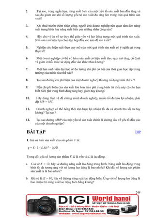 2.        Tại sao, trong ngắn hạn, năng suất biên của một yếu tố sản xuất ban đầu tăng và
         sau đó giảm sút khi số lượng yếu tố sản xuất đó tăng lên trong một quá trình sản
         xuất?

3.        Khi thuê mướn thêm nhân công, người chủ doanh nghiệp nên quan tâm đến năng
         suất trung bình hay năng suất biên của những nhân công này?

4.        Hãy cho ví dụ về sự thay thế giữa vốn và lao động trong một quá trình sản xuất.
         Nhà sản xuất nên lựa chọn tập hợp đầu vào nào để sản xuất?

5.        Nghiên cứu hiệu suất theo quy mô của một quá trình sản xuất có ý nghĩa gì trong
         thực tế?

6.        Một doanh nghiệp có thể có hàm sản xuất có hiệu suất theo quy mô tăng, cố định
         và giảm ở mỗi mức sử dụng đầu vào khác nhau không?

7.        Một bạn sinh viên đại học sẽ đo lường chi phí cơ hội của thời gian học tập trong
         trường của mình như thế nào?

8.        Tại sao đường chi phí biên của một doanh nghiệp thường có dạng hình chữ U?

9.        Nếu chi phí biên của sản xuất lớn hơn biến phí trung bình thì điều này có cho bạn
         biết biến phí trung bình đang tăng hay giảm hay không?

10.       Hãy dùng hình vẽ để chứng minh doanh nghiệp, muốn tối đa hóa lợi nhuận, phải
         đặt MR = MC.

11.       Doanh nghiệp có thể đồng thời đạt được lợi nhuận tối đa và doanh thu tối đa hay
         không? Tại sao?

12.       Tại sao đường MRP của một yếu tố sản xuất chính là đường cầu về yếu tố đầu vào
         của một doanh nghiệp?

BÀI TẬP                                                                                TOP

1. Giả sử hàm sản xuất cho sản phẩm V là:

                           .

Trong đó: q là số lượng sản phẩm V, K là vốn và L là lao động.

a.     Giả sử K = 10, hãy vẽ đường năng suất lao động trung bình. Năng suất lao động trung
      bình tối đa tương ứng với số lượng lao động là bao nhiêu? Khi đó, số lượng sản phẩm
      sản xuất ra là bao nhiêu?

b. Giả sử là K = 10, hãy vẽ đường năng suất lao động biên. Ứng với số lượng lao động là
   bao nhiêu thì năng suất lao động biên bằng không?


                                                                                       249
 