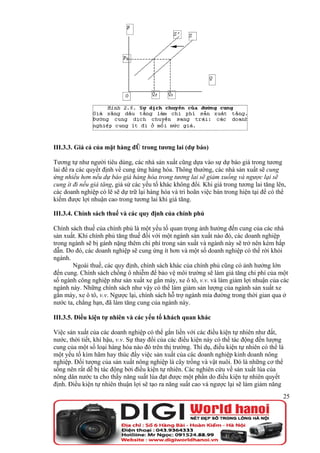 III.3.3. Giá cả của mặt hàng đó trong tương lai (dự báo)

Tương tự như người tiêu dùng, các nhà sản xuất cũng dựa vào sự dự báo giá trong tương
lai để ra các quyết định về cung ứng hàng hóa. Thông thường, các nhà sản xuất sẽ cung
ứng nhiều hơn nếu dự báo giá hàng hóa trong tương lai sẽ giảm xuống và ngược lại sẽ
cung ít đi nếu giá tăng, giả sử các yếu tố khác không đổi. Khi giá trong tương lai tăng lên,
các doanh nghiệp có lẽ sẽ dự trữ lại hàng hóa và trì hoãn việc bán trong hiện tại để có thể
kiếm được lợi nhuận cao trong tương lai khi giá tăng.

III.3.4. Chính sách thuế và các quy định của chính phủ

Chính sách thuế của chính phủ là một yếu tố quan trọng ảnh hưởng đến cung của các nhà
sản xuất. Khi chính phủ tăng thuế đối với một ngành sản xuất nào đó, các doanh nghiệp
trong ngành sẽ bị gánh nặng thêm chi phí trong sản xuất và ngành này sẽ trở nên kém hấp
dẫn. Do đó, các doanh nghiệp sẽ cung ứng ít hơn và một số doanh nghiệp có thể rời khỏi
ngành.
       Ngoài thuế, các quy định, chính sách khác của chính phủ cũng có ảnh hưởng lớn
đến cung. Chính sách chống ô nhiễm để bảo vệ môi trường sẽ làm giá tăng chi phí của một
số ngành công nghiệp như sản xuất xe gắn máy, xe ô tô, v.v. và làm giảm lợi nhuận của các
ngành này. Những chính sách như vậy có thể làm giảm sản lượng của ngành sản xuất xe
gắn máy, xe ô tô, v.v. Ngược lại, chính sách hỗ trợ ngành mía đường trong thời gian qua ở
nước ta, chẳng hạn, đã làm tăng cung của ngành này.

III.3.5. Điều kiện tự nhiên và các yếu tố khách quan khác

Việc sản xuất của các doanh nghiệp có thể gắn liền với các điều kiện tự nhiên như đất,
nước, thời tiết, khí hậu, v.v. Sự thay đổi của các điều kiện này có thể tác động đến lượng
cung của một số loại hàng hóa nào đó trên thị trường. Thí dụ, điều kiện tự nhiên có thể là
một yếu tố kìm hãm hay thúc đẩy việc sản xuất của các doanh nghiệp kinh doanh nông
nghiệp. Đối tượng của sản xuất nông nghiệp là cây trồng và vật nuôi. Đó là những cơ thể
sống nên rất dễ bị tác động bởi điều kiện tự nhiên. Các nghiên cứu về sản xuất lúa của
nông dân nước ta cho thấy năng suất lúa đạt được một phần do điều kiện tự nhiên quyết
định. Điều kiện tự nhiên thuận lợi sẽ tạo ra năng suất cao và ngược lại sẽ làm giảm năng
                                                                                          25
 