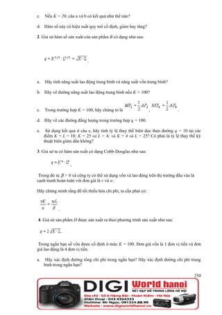 c.   Nếu K = 20, câu a và b có kết quả như thế nào?

d. Hàm số này có hiệu suất quy mô cố định, giảm hay tăng?

2. Giả sử hàm số sản xuất của sản phẩm B có dạng như sau:




                            .



a.   Hãy tính năng suất lao động trung bình và năng suất vốn trung bình?

b. Hãy vẽ đường năng suất lao động trung bình nếu K = 100?


c.   Trong trường hợp K = 100, hãy chứng tỏ là                  ,            .

d. Hãy vẽ các đường đẳng lượng trong trường hợp q = 100.

e.    Sử dụng kết quả ở câu c, hãy tính tỷ lệ thay thế biên dọc theo đường q = 10 tại các
     điểm K = L = 10; K = 25 và L = 4; và K = 4 và L = 25? Có phải là tỷ lệ thay thế kỹ
     thuật biên giảm dần không?

3. Giả sử ta có hàm sản xuất có dạng Cobb-Douglas như sau:

                   ,

 Trong đó α, β > 0 và công ty có thể sử dụng vốn và lao động trên thị trường đầu vào là
cạnh tranh hoàn toàn với đơn giá là v và w.

Hãy chứng minh rằng để tối thiểu hóa chi phí, ta cần phải có:



            .

4. Giả sử sản phẩm H được sản xuất ra theo phương trình sản xuất như sau:




 Trong ngắn hạn số vốn được cố định ở mức K = 100. Đơn giá vốn là 1 đơn vị tiền và đơn
giá lao động là 4 đơn vị tiền.

a.    Hãy xác định đường tổng chi phí trong ngắn hạn? Hãy xác định đường chi phí trung
     bình trong ngắn hạn?

                                                                                      250
 