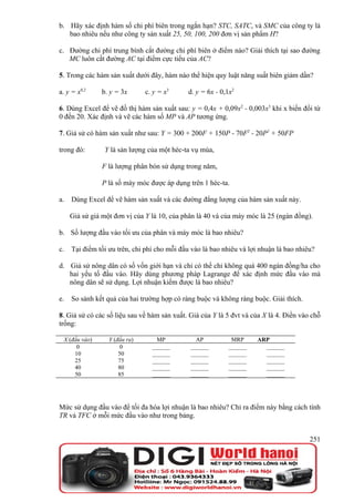 b. Hãy xác định hàm số chi phí biên trong ngắn hạn? STC, SATC, và SMC của công ty là
   bao nhiêu nếu như công ty sản xuất 25, 50, 100, 200 đơn vị sản phẩm H?

c. Đường chi phí trung bình cắt đường chi phí biên ở điểm nào? Giải thích tại sao đường
   MC luôn cắt đường AC tại điểm cực tiểu của AC?

5. Trong các hàm sản xuất dưới đây, hàm nào thể hiện quy luật năng suất biên giảm dần?

a. y = x0,2    b. y = 3x       c. y = x3     d. y = 6x - 0,1x2

6. Dùng Excel để vẽ đồ thị hàm sản xuất sau: y = 0,4x + 0,09x2 - 0,003x3 khi x biến đổi từ
0 đến 20. Xác định và vẽ các hàm số MP và AP tương ứng.

7. Giả sử có hàm sản xuất như sau: Y = 300 + 200F + 150P - 70F2 - 20P2 + 50FP

trong đó:       Y là sản lượng của một héc-ta vụ mùa,

               F là lượng phân bón sử dụng trong năm,

               P là số máy móc được áp dụng trên 1 héc-ta.

a.   Dùng Excel để vẽ hàm sản xuất và các đường đẳng lượng của hàm sản xuất này.

     Giả sử giá một đơn vị của Y là 10, của phân là 40 và của máy móc là 25 (ngàn đồng).

b. Số lượng đầu vào tối ưu của phân và máy móc là bao nhiêu?

c.   Tại điểm tối ưu trên, chi phí cho mỗi đầu vào là bao nhiêu và lợi nhuận là bao nhiêu?

d. Giả sử nông dân có số vốn giới hạn và chỉ có thể chi không quá 400 ngàn đồng/ha cho
   hai yếu tố đầu vào. Hãy dùng phương pháp Lagrange để xác định mức đầu vào mà
   nông dân sẽ sử dụng. Lợi nhuận kiếm được là bao nhiêu?

e.   So sánh kết quả của hai trường hợp có ràng buộc và không ràng buộc. Giải thích.

8. Giả sử có các số liệu sau về hàm sản xuất. Giá của Y là 5 đvt và của X là 4. Điền vào chỗ
trống:

 X (đầu vào)      Y (đầu ra)       MP           AP           MRP      ARP
      0                0         ______       ______        ______      ______
     10               50         ______       ______        ______      ______
     25               75         ______       ______        ______      ______
     40               80         ______       ______        ______      ______
     50               85         ______       ______        ______      ______




Mức sử dụng đầu vào để tối đa hóa lợi nhuận là bao nhiêu? Chỉ ra điểm này bằng cách tính
TR và TFC ở mỗi mức đầu vào như trong bảng.


                                                                                        251
 