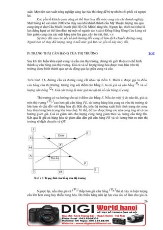 suất. Một nền sản xuất nông nghiệp càng lạc hậu thì càng dễ bị tự nhiên chi phối và ngược
lại.
        Các yếu tố khách quan cũng có thể làm thay đổi mức cung của các doanh nghiệp.
Một thống kê vào năm 2000 cho thấy sau khi khánh thành cầu Mỹ Thuận, lượng rau quả
cung ứng ở chợ Cầu Muối (thành phố Hồ Chí Minh) tăng lên. Ngược lại, thiên tai (như lũ
lụt chẳng hạn) có thể làm đình trệ một số ngành sản xuất ở Đồng Bằng Sông Cửu Long và
làm giảm cung của các mặt hàng như lúa gạo, cây ăn trái, thịt, v.v.
        Sự thay đổi của các yếu tố ảnh hưởng đến cung sẽ làm dịch chuyển đường cung.
Người bán sẽ thay đổi lượng cung ở mỗi mức giá khi các yếu tố này thay đổi.


IV.TRẠNG THÁI CÂN BẰNG CỦA THỊ TRƯỜNG                                                          TOP

Sau khi tìm hiểu khía cạnh cung và cầu của thị trường, chúng tôi giới thiệu cơ chế hình
thành sự cân bằng của thị trường. Giá cả và số lượng hàng hóa được mua bán trên thị
trường được hình thành qua sự tác động qua lại giữa cung và cầu.


Trên hình 2.6, đường cầu và đường cung cắt nhau tại điểm E. Điểm E được gọi là điểm
cân bằng của thị trường; tương ứng với điểm cân bằng E, ta có giá cả cân bằng        và số
lượng cân bằng     . Giá cân bằng là mức giá mà tại đó số cầu bằng số cung.

       Thị trường có xu hướng tồn tại ở điểm cân bằng E. Nếu do một lý do nào đó, giá cả
trên thị trường     cao hơn giá cân bằng PE, số lượng hàng hóa cung ra trên thị trường sẽ
lớn hơn số cầu đối với hàng hóa đó. Khi đó, trên thị trường xuất hiện tình trạng dư cung
hay thừa hàng hóa (cung lớn hơn cầu). Vì thế, để bán được hàng các nhà cung ứng sẽ có xu
hướng giảm giá. Giá cả giảm làm cho lượng cung cũng giảm theo và lượng cầu tăng lên.
Kết quả là giá cả hàng hóa sẽ giảm dần đến giá cân bằng PE và số lượng bán ra trên thị
trường sẽ dịch chuyển về QE.




       Ngược lại, nếu như giá cả     thấp hơn giá cân bằng      thì sẽ xảy ra hiện tượng
cầu lớn hơn cung hay thiếu hàng hóa. Do thiếu hàng nên áp lực của cầu sẽ làm cho giá cả
                                                                                          26
 