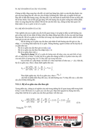 VI. SỰ CO GIÃN CỦA CẦU VÀ CUNG                                                            TOP

Chúng ta thấy rằng cung hay cầu đối với một loại hàng hóa, dịch vụ nào đó phụ thuộc vào
giá của loại hàng hóa đó, nếu các yếu tố khác là không đổi. Điều này có nghĩa là khi giá
thay đổi sẽ dẫn đến lượng cung, cầu thay đổi. Các nhà kinh tế muốn biết rõ hơn sự thay đổi
đó là bao nhiêu. Giả sử khi giá gạo tăng 10% thì lượng cầu sẽ giảm xuống bao nhiêu phần
trăm và cung tăng lên bao nhiêu? Để trả lời câu hỏi như vậy, chúng ta hãy làm quen với
khái niệm về sự co giãn và hệ số co giãn.

VI.1.HỆ SỐ CO GIÃN CỦA CẦU                                                                TOP

Việc nghiên cứu sự co giãn của cầu là rất quan trọng vì nó giúp ta thấy sự ảnh hưởng của
giá cả hay một số các nhân tố khác (như thu nhập chẳng hạn) đến số cầu của một loại hàng
hóa nào đó. Hệ số co giãn tỏ ra rất hữu ích trong việc hoạch định chính sách, nhất là chính
sách giá cả của các công ty.
        Để đo lường sự co giãn của cầu theo một nhân tố ảnh hưởng nào đó (giá cả, thu
nhập, v.v.) ta dùng khái niệm hệ số co giãn. Thông thường, người ta khảo sát ba loại hệ số
co giãn như sau:
· Hệ số co giãn của cầu theo giá cả (eQ,P); [1]
· Hệ số co giãn của cầu theo thu nhập (eQ,I); và
· Hệ số co giãn chéo (eQ,P’).
        Nguyên lý chung: Hệ số co giãn đo lường mức độ nhạy cảm của một biến số này
đối với một biến số khác. Cụ thể, hệ số co giãn cho chúng ta biết tỷ lệ phần trăm thay đổi
của một biến số tương ứng với 1% thay đổi của trong biến kia.
        Giả sử biến số y phụ thuộc vào biến số x theo một hàm số như sau: y = f(x). Khi đó,
hệ số co giãn của y theo x được định nghĩa như sau:



                                                  .

       Theo định nghĩa này, hệ số co giãn của y theo x
        cho biết số phần trăm thay đổi của y do ảnh hưởng của 1% thay đổi của x, nếu như
các yếu tố khác không đổi.

VI.1.1. Hệ số co giãn của cầu theo giá

Trong phần này, chúng ta sẽ nghiên cứu một trong những hệ số quan trọng nhất trong kinh
tế học vi mô. Đó là hệ số co giãn của cầu theo giá. Dựa trên nguyên lý chung nêu trên,
công thức tính hệ số co giãn của cầu theo giá được viết như sau:




                                                                                  (2.5)

 Trong đó:           .


                                                                                          30
 
