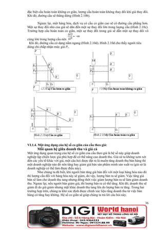 đặc biệt cầu hoàn toàn không co giãn, lượng cầu hoàn toàn không thay đổi khi giá thay đổi.
Khi đó, đường cầu sẽ thẳng đứng (Hình 2.10b).

       Ngược lại, một hàng hóa, dịch vụ có cầu co giãn cao sẽ có đường cầu phẳng hơn.
Một sự thay đổi nhỏ của giá sẽ dãn đến một sự thay đổi lớn trong lượng cầu (Hình 2.10c).
Trường hợp cầu hoàn toàn co giãn, một sự thay đổi trong giá sẽ dẫn một sự thay đổi vô

cùng lớn trong lượng cầu nên
 Khi đó, đường cầu có dạng nằm ngang (Hình 2.10d). Hình 2.10d cho thấy người tiêu
dùng chỉ chấp nhận mức giá P1.




VI.1.4. Một ứng dụng của hệ số co giãn của cầu theo giá:
       Mối quan hệ giữa doanh thu và giá cả
Một ứng dụng quan trọng của hệ số co giãn của cầu theo giá là hệ số này giúp doanh
nghiệp lập chiến lược giá phù hợp để có thể nâng cao doanh thu. Giả sử ta không xem xét
đến các yếu tố khác với giá, một câu hỏi được đặt ra là muốn tăng doanh thu bán hàng thì
một doanh nghiệp nào đó nên tăng hay giảm giá bán sản phẩm mình sản xuất ra (giả sử là
doanh nghiệp có thể làm được điều này).
        Như chúng ta đã biết, khi người bán tăng giá bán đối với một loại hàng hóa nào đó
thì lượng cầu đối với hàng hóa này sẽ giảm, do vậy, lượng bán ra sẽ giảm. Việc tăng giá
bán sẽ làm cho doanh thu tang nhưng đồng thời việc giảm lượng bán ra sẽ làm giảm doanh
thu. Ngược lại, nếu người bán giảm giá, thì lượng bán ra có thể tăng. Khi đó, doanh thu sẽ
giảm đi do giá giảm nhưng mặt khác doanh thu tang lên do lượng bán ra tăng. Trong hai
trường hợp trên, chúng ta khó xác định được chính xác liệu rằng doanh thu từ việc bán
hàng có tăng hay không. Hệ số co giãn sẽ giúp chúng ta trả lời câu hỏi này.

                                                                                        36
 