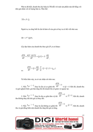 Như ta đã biết, doanh thu (ký hiệu là TR) đối với một sản phẩm nào đó bằng với
đơn giá nhân với số lượng bán ra. Như thế:




       Ngoài ra, ta cũng biết là cầu là hàm số của giá cả hay ta có thể viết như sau:



       TR = P Q(P).



       Lấy đạo hàm của doanh thu theo giá (P), ta sẽ được:




                                             .




       ⇔



       Từ biểu thức này, ta có các nhận xét như sau:


        1. Nếu            (hay là cầu có co giãn) thì          vì Q > 0. Khi đó, doanh thu
và giá nghịch biến: giá bán tăng lên thì doanh thu sẽ giảm và ngược lại.


       2. Nếu            (hay là cầu co giãn đơn vị) thì            vì       . Khi đó, doanh
thu không thay đổi khi giá cả thay đổi.


        3. Nếu           (hay là cầu không co giãn) thì             vì       . Khi đó, doanh
thu và giá đồng biến nên doanh thu tăng khi giá cả tăng.


                                                                                         37
 