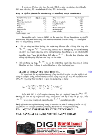 Ý nghĩa của hệ số co giãn theo thu nhập: Hệ số co giãn của cầu theo thu nhập cho
biết phần trăm thay đổi của số cầu do 1% thay đổi của thu nhập.

Bảng 2.8. Hệ số co giãn của cầu theo thu nhập của một số mặt hàng ở Anh năm 1974

 Hàng hóa (tổng quát)     Hệ số co giãn         Hàng hóa (cụ thể)           Hệ số co giãn
 Thuốc lá                          -0,50        Than                              -2,02
 Nhiên liệu và chất đốt             0,30        Bánh mì và ngũ cốc                -0,50
 Thực phẩm                          0,45        Sản phẩm từ sữa                    0,53
 Rượu                               1,14        Rau củ                             0,87
 Quần áo                            1,23        Du lịch nước ngoài                 1,14
 Hàng lâu bền                       1,47        Dịch vụ giải trí                   1,99
 Dịch vụ                            1,75        Rượu cao cấp                       2,60
Nguồn: Begg (1994).

        Trong phần trước, chúng ta đã biết khi thu nhập thay đổi, sự thay đổi của số cầu đối
với các mặt hàng khác nhau cũng khác nhau tuỳ theo tính chất của chúng. Ta có thể phân
loại các hàng hóa này như sau:

•    Đối với hàng hóa bình thường, thu nhập tăng dẫn đến cầu về hàng hóa tăng nên
             . Trong đó,         đối với hàng xa xỉ do đây là những hàng hóa có chất lượng
    và giá trị cao. Người tiêu dùng có xu hướng tăng tiêu dùng hàng xa xỉ lên rất nhiều khi
    thu nhập tăng. Trong khi đó, hàng thiết yếu có              , do mức tăng tiêu dùng của
    những mặt hàng này thấp hơn mức tăng của thu nhập.

•   Đối với hàng cấp thấp,         . Do khi thu nhập tăng, người tiêu dùng mua ít những
    hàng hóa này hơn vì chúng là những hàng hóa rẻ tiền, chất lượng kém.


   VI.4. HỆ SỐ CO GIÃN CỦA CUNG THEO GIÁ                                                 TOP
      Về nguyên tắc, hệ số co giãn của cung giống như hệ số co giãn của cầu. Nghĩa là nó
cũng nó cũng đo lường phần trăm thay đổi của lượng cung khi giá thay đổi một phần trăm
(1%). Vì vậy, công thức tính hệ số co giãn của cung cũng có dạng:




      Điểm khác biệt là hệ số co giãn của cung theo giá có giá trị không âm          .
Do vậy, để xem xét độ co giãn của cung, chúng ta so sánh hệ số này với giá trị 1. Nếu
         , ta nói cung co giãn và, ngược lại, nếu         , cung kém co giãn.

Do ý nghĩa của độ co giãn của cung tương tự như của cầu, nên từ những đặc điểm của độ
co giãn của cầu chúng ta có thể suy ra những đặc điểm của sự co giãn của cung.
VII.     MỘT SỐ ỨNG DỤNG CỦA LÝ THUYẾT CUNG CẦU
                                                                                                 TOP
VII.1. SẢN XUẤT RA CÁI GÌ, NHƯ THẾ NÀO VÀ CHO AI?

                                                                                            40
 